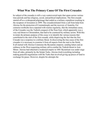 What Was The Primary Cause Of The First Crusades
he subject of the crusades is still a very controversial topic that spans across various
time periods and has religious, social, and political implications. The first crusade
started off as a widespread pilgrimage that ended as a military expedition resulting in
the recapture of Jerusalem in 1099. The crusadesinitiated from a call from help from
Alexius for the protection of Constantinople and the recovery of Anatolia. For
centuries textbooks have repeated with routine regularity, that the immediate cause,
of the Crusades was the Turkish conquest of the Near East, which apparently was a
very real threat to Christendom, that had to be countered by military action. With this
in mind, the primary purpose of this essay is to identify the various reasons that
contributed to the start of the first crusade, while disproving the fact that the first
Crusade was a response to a military threat. In discovering the true cause of the first
crusades it is necessary to examine it from all aspects from the start to the finish.
It all started with Alexius Comnenus the Byzantine emperor, sending letters and an
embassy to the West requesting military aid to combat the Turkish threat in Asia
Minor. Alexius had inherited a weakened empire in 1081 Byzantium was under siege
from all sides, primarily by the Seljuk Turks. Alexius tried everything including
making peaceful negotiations with the Turks that involved giving up pieces of land in
exchange for peace. However, despite his attempts the
 