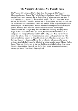 The Vampire Chronicles Vs. Twilight Saga
The Vampire Chronicles vs The Twilight Saga Do you prefer The Vampire
Chronicles by Anne Rice or The Twilight Saga by Stephenie Meyer? This question
can lead into a huge argument due to the opinions of who answers the question. A
person can guess the answer by the age of the people. The older generation would
suggest The Vampire Chronicles because it tells the tale of the true vampires, such as
the human blood suckers that only comes out at night. While the younger generation
would suggest The TwilightSaga because it shows that vampires can be like regular
people. Although there are some major differences between The Vampire
Chronicles and The Twilight Saga, the similarities are shocking. For people who
forgot or don t know about these two novels, these novels are about the lives of
vampires. The Vampire Chronicles (1976 2003) is by Anne Rice. Her novels are
series that tells the story of a French nobleman named Lestate de Lioncourt who
transformed into a vampire in the eighteenth century. The other novel series, The
Twilight Saga, is by Stephenie Meyer. Her novel series tells a story of a young
ordinary female, Bella Swan, who falls in love with a vampire named Edward Cullen.
Both of these novel series has turned into the big screen including Interview with a
Vampire, Queen of the Damned, and the Twilight movie series that almost every
teenage girl loves. Even though they might tell
 