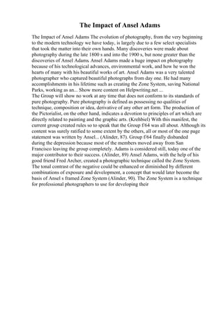 The Impact of Ansel Adams
The Impact of Ansel Adams The evolution of photography, from the very beginning
to the modern technology we have today, is largely due to a few select specialists
that took the matter into their own hands. Many discoveries were made about
photography during the late 1800 s and into the 1900 s, but none greater than the
discoveries of Ansel Adams. Ansel Adams made a huge impact on photography
because of his technological advances, environmental work, and how he won the
hearts of many with his beautiful works of art. Ansel Adams was a very talented
photographer who captured beautiful photographs from day one. He had many
accomplishments in his lifetime such as creating the Zone System, saving National
Parks, working as an... Show more content on Helpwriting.net ...
The Group will show no work at any time that does not conform to its standards of
pure photography. Pure photography is defined as possessing no qualities of
technique, composition or idea, derivative of any other art form. The production of
the Pictorialist, on the other hand, indicates a devotion to principles of art which are
directly related to painting and the graphic arts. (Krehbiel) With this manifest, the
current group created rules so to speak that the Group f/64 was all about. Although its
content was surely ratified to some extent by the others, all or most of the one page
statement was written by Ansel... (Alinder, 87). Group f/64 finally disbanded
during the depression because most of the members moved away from San
Francisco leaving the group completely. Adams is considered still, today one of the
major contributor to their success. (Alinder, 89) Ansel Adams, with the help of his
good friend Fred Archer, created a photographic technique called the Zone System.
The tonal contrast of the negative could be enhanced or diminished by different
combinations of exposure and development, a concept that would later become the
basis of Ansel s framed Zone System (Alinder, 90). The Zone System is a technique
for professional photographers to use for developing their
 