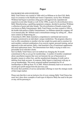 Paper
BACKGROUND AND OVERVIEW
Bally Total Fitness was created in 1996 with Lee Hillman as its first CEO. Bally
traces its existence to the Health and Tennis Corporation, run by Dave Wildman.
Wildman had begun to purchase ailing gyms and aggressively expanded and
acquired several other brands as well. In the 1990s, as part of a diversification move,
Bally Manufacturing, a gambling equipment company, decided to purchase Wildman
s collection of gyms and other brands. This diversification of brands created what
was known as Bally Entertainment. Bally Total Fitness was then created in 1996 as
the health club portion of Bally Entertainment. Lee Hillman started the company off
in an unusual path, Mr. Hillman used a retrenchment strategy by selling off ... Show
more content on Helpwriting.net ...
Citizenship In 2003, Bally launched a comprehensive nutritional and exercise
program customized to an individual s unique metabolism. The programs objective
was to offer consultation to member who has weight loss goals and to construct for
each member a tailored combination of an exercise regime, personal training, and an
approach to diet and nutrient. Bally s had launched a line of nutritional supplements
and meal replacement items. This demonstrates how Bally is trying to relate on a
personable level with their clients.
Survival Bally Total Fitness survival method was changing the 36 month
commitment to Pay as you go for memberships. A number of member complained
about cancellation requests that were not honored, the use of harassment or
deceptive means to collect fees, and the unauthorized charging of credit card or
debiting from bank accounts. In response, Bally began to experiment with pay as
you go memberships. This newly acquired method constituted for 8% of
memberships in 2004 up from 3% in 2003. Which ultimately lead to an increase in
overall gross profit margin from the previous year.
Diversify their portfolio of service and product offerings to meet the strategic needs
of their target market.
Please note that this is not an inclusive list of every strategy Bally Total Fitness has
used, but it does show examples of each type of objective Bally has used in the past
or may still be pursuing to
 