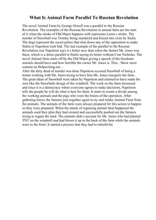 What Is Animal Farm Parallel To Russian Revolution
The novel Animal Farm by George Orwell was a parallel to the Russian
Revolution. The examples of the Russian Revolution in animal farm are the start
of it when the stroke of Old Major happens with represents Lenin s stroke. The
murder of Snowball was Trotsky being murdered and forced into exile by Stalin.
The dogs represent the secret police that shut down any of the opposition to make
Stalin or Napoleon look bad. The last example of the parallel to the Russian
Revolution was Napoleon says it s better now than when the farmer Mr. Jones was
there, which is a direct parallel to Stalin saying its better without Czar Nicholas. The
novel Animal farm starts off by the Old Major giving a speech of the freedoms
animals should have and how horrible the owner Mr. Jones is. This... Show more
content on Helpwriting.net ...
After the dirty deed of murder was done Napoleon accused Snowball of being a
traitor working with Mr. Jones trying to have him Mr. Jones reacquire the farm.
The great ideas of Snowball were taken by Napoleon and claimed to have made his
own like the Snowballs design of the windmill. The work on the farm increased
and since it is a democracy where everyone agrees to make decisions, Napoleon
tells the people he will do what is best for them. It starts to create a divide among
the working animals and the pigs who were the brains of the operation. After
gathering forces the farmers join together again to try and retake Animal Farm from
the animals. The animals of the farm were always prepared for this action to happen
so they were prepared. When the attack of regaining animal farm happened the
animals used they plan they had created and successfully pushed out the farmers
trying to regain the land. The animals didn t account for Mr. Jones who had planted
TNT on the windmill and had blown it up in the back of the farm while the animals
were in the front. It started a process that they had to rebuild the
 