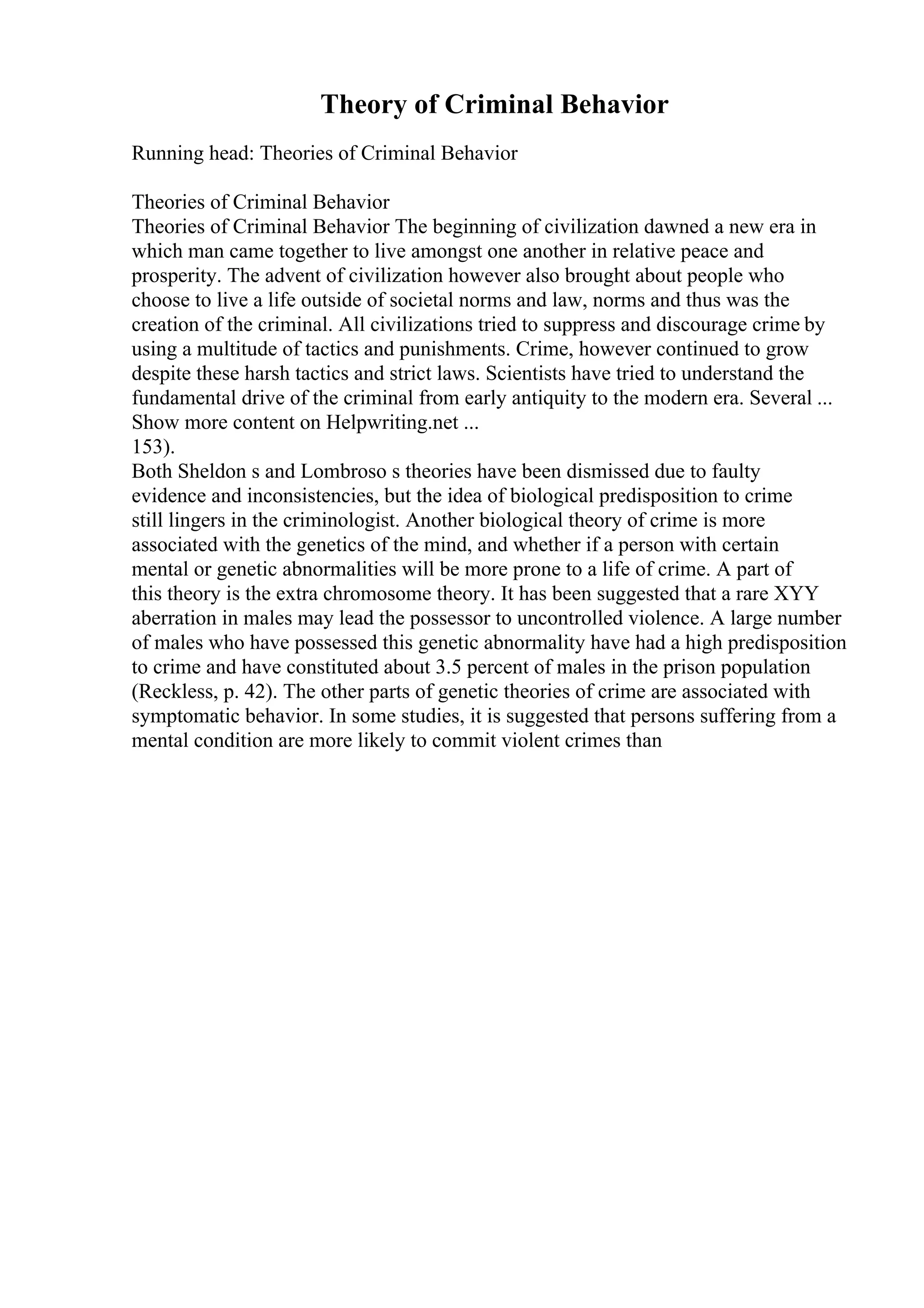 Theory of Criminal Behavior
Running head: Theories of Criminal Behavior
Theories of Criminal Behavior
Theories of Criminal Behavior The beginning of civilization dawned a new era in
which man came together to live amongst one another in relative peace and
prosperity. The advent of civilization however also brought about people who
choose to live a life outside of societal norms and law, norms and thus was the
creation of the criminal. All civilizations tried to suppress and discourage crime by
using a multitude of tactics and punishments. Crime, however continued to grow
despite these harsh tactics and strict laws. Scientists have tried to understand the
fundamental drive of the criminal from early antiquity to the modern era. Several ...
Show more content on Helpwriting.net ...
153).
Both Sheldon s and Lombroso s theories have been dismissed due to faulty
evidence and inconsistencies, but the idea of biological predisposition to crime
still lingers in the criminologist. Another biological theory of crime is more
associated with the genetics of the mind, and whether if a person with certain
mental or genetic abnormalities will be more prone to a life of crime. A part of
this theory is the extra chromosome theory. It has been suggested that a rare XYY
aberration in males may lead the possessor to uncontrolled violence. A large number
of males who have possessed this genetic abnormality have had a high predisposition
to crime and have constituted about 3.5 percent of males in the prison population
(Reckless, p. 42). The other parts of genetic theories of crime are associated with
symptomatic behavior. In some studies, it is suggested that persons suffering from a
mental condition are more likely to commit violent crimes than
 