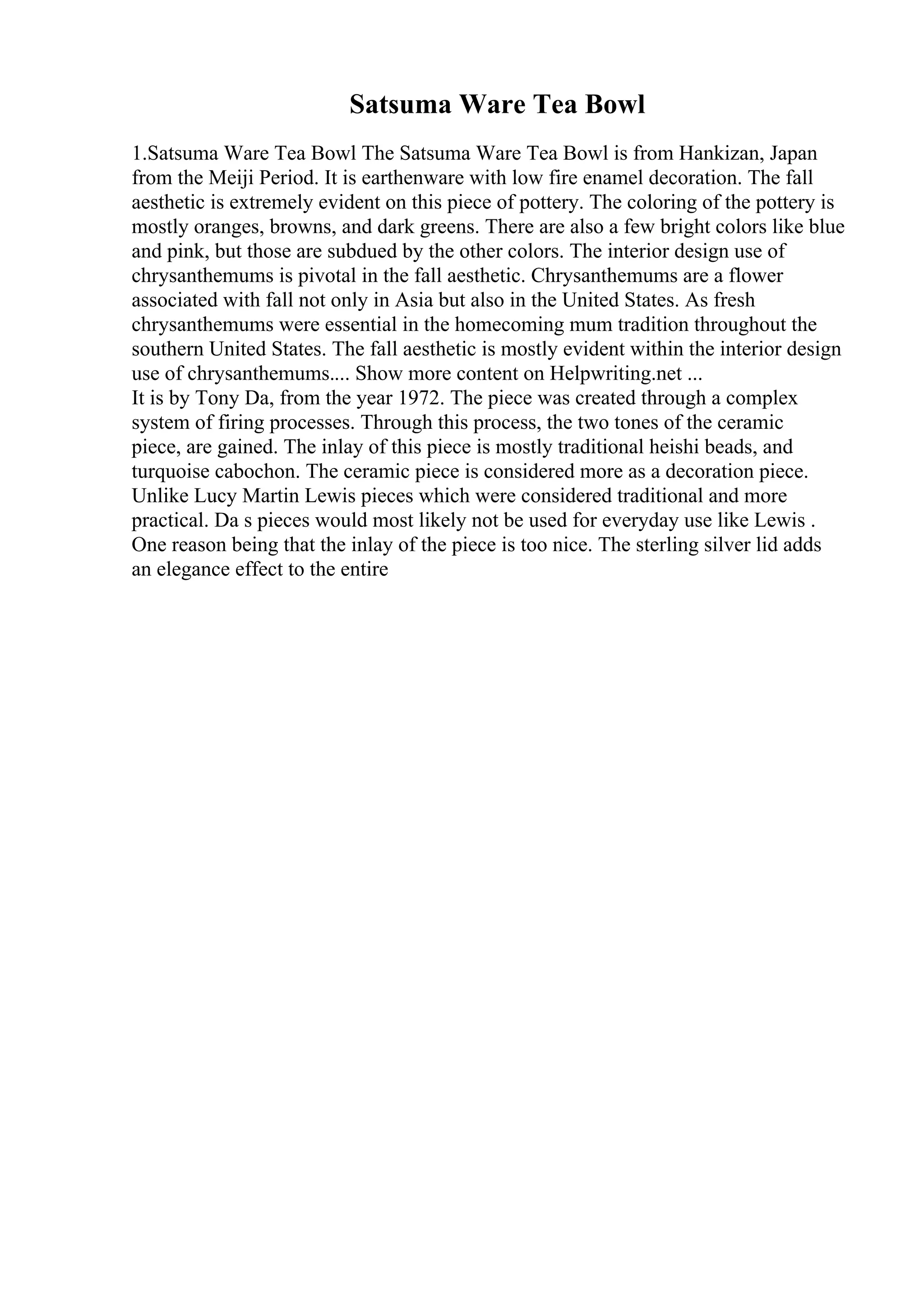 Satsuma Ware Tea Bowl
1.Satsuma Ware Tea Bowl The Satsuma Ware Tea Bowl is from Hankizan, Japan
from the Meiji Period. It is earthenware with low fire enamel decoration. The fall
aesthetic is extremely evident on this piece of pottery. The coloring of the pottery is
mostly oranges, browns, and dark greens. There are also a few bright colors like blue
and pink, but those are subdued by the other colors. The interior design use of
chrysanthemums is pivotal in the fall aesthetic. Chrysanthemums are a flower
associated with fall not only in Asia but also in the United States. As fresh
chrysanthemums were essential in the homecoming mum tradition throughout the
southern United States. The fall aesthetic is mostly evident within the interior design
use of chrysanthemums.... Show more content on Helpwriting.net ...
It is by Tony Da, from the year 1972. The piece was created through a complex
system of firing processes. Through this process, the two tones of the ceramic
piece, are gained. The inlay of this piece is mostly traditional heishi beads, and
turquoise cabochon. The ceramic piece is considered more as a decoration piece.
Unlike Lucy Martin Lewis pieces which were considered traditional and more
practical. Da s pieces would most likely not be used for everyday use like Lewis .
One reason being that the inlay of the piece is too nice. The sterling silver lid adds
an elegance effect to the entire
 