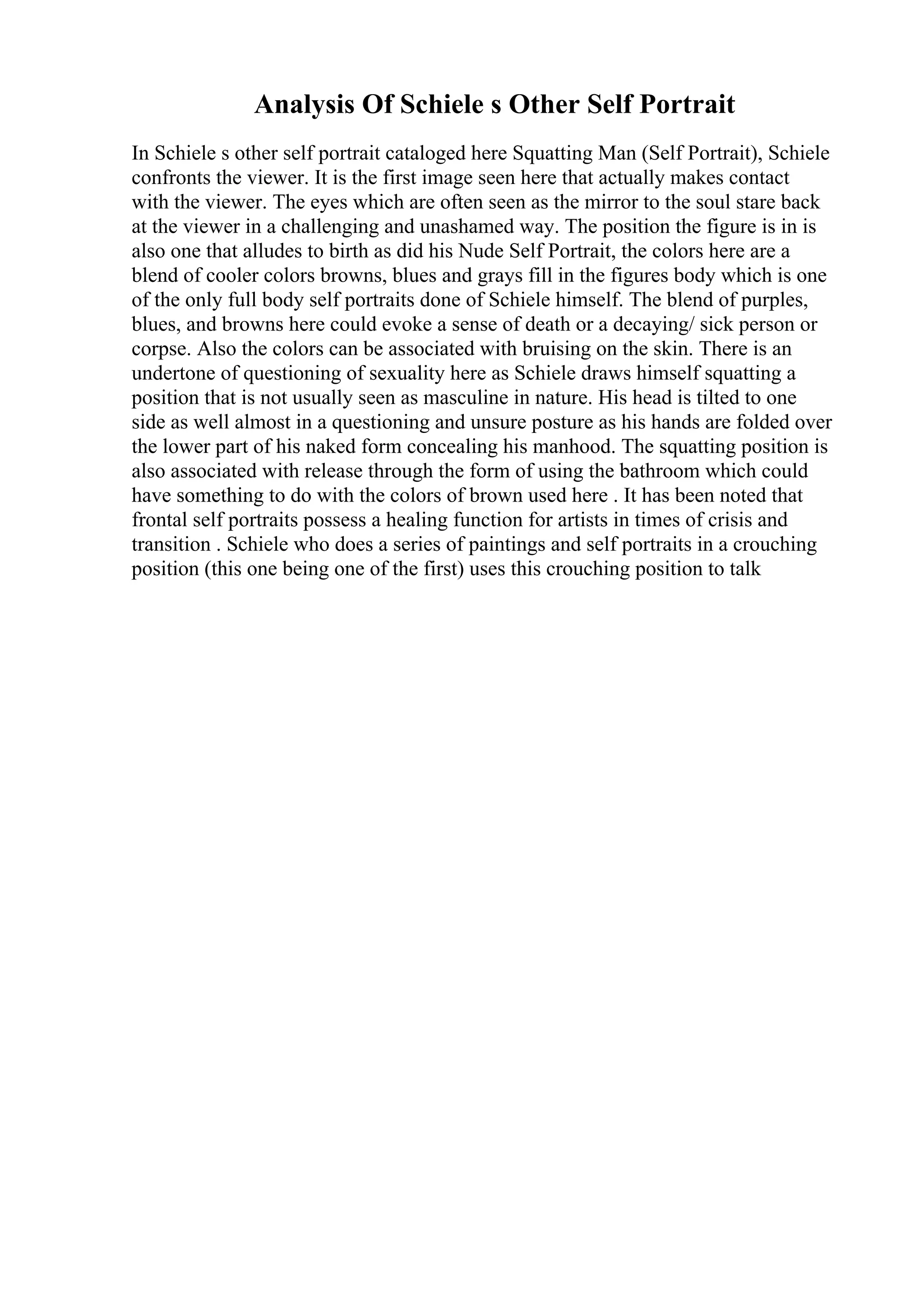 Analysis Of Schiele s Other Self Portrait
In Schiele s other self portrait cataloged here Squatting Man (Self Portrait), Schiele
confronts the viewer. It is the first image seen here that actually makes contact
with the viewer. The eyes which are often seen as the mirror to the soul stare back
at the viewer in a challenging and unashamed way. The position the figure is in is
also one that alludes to birth as did his Nude Self Portrait, the colors here are a
blend of cooler colors browns, blues and grays fill in the figures body which is one
of the only full body self portraits done of Schiele himself. The blend of purples,
blues, and browns here could evoke a sense of death or a decaying/ sick person or
corpse. Also the colors can be associated with bruising on the skin. There is an
undertone of questioning of sexuality here as Schiele draws himself squatting a
position that is not usually seen as masculine in nature. His head is tilted to one
side as well almost in a questioning and unsure posture as his hands are folded over
the lower part of his naked form concealing his manhood. The squatting position is
also associated with release through the form of using the bathroom which could
have something to do with the colors of brown used here . It has been noted that
frontal self portraits possess a healing function for artists in times of crisis and
transition . Schiele who does a series of paintings and self portraits in a crouching
position (this one being one of the first) uses this crouching position to talk
 