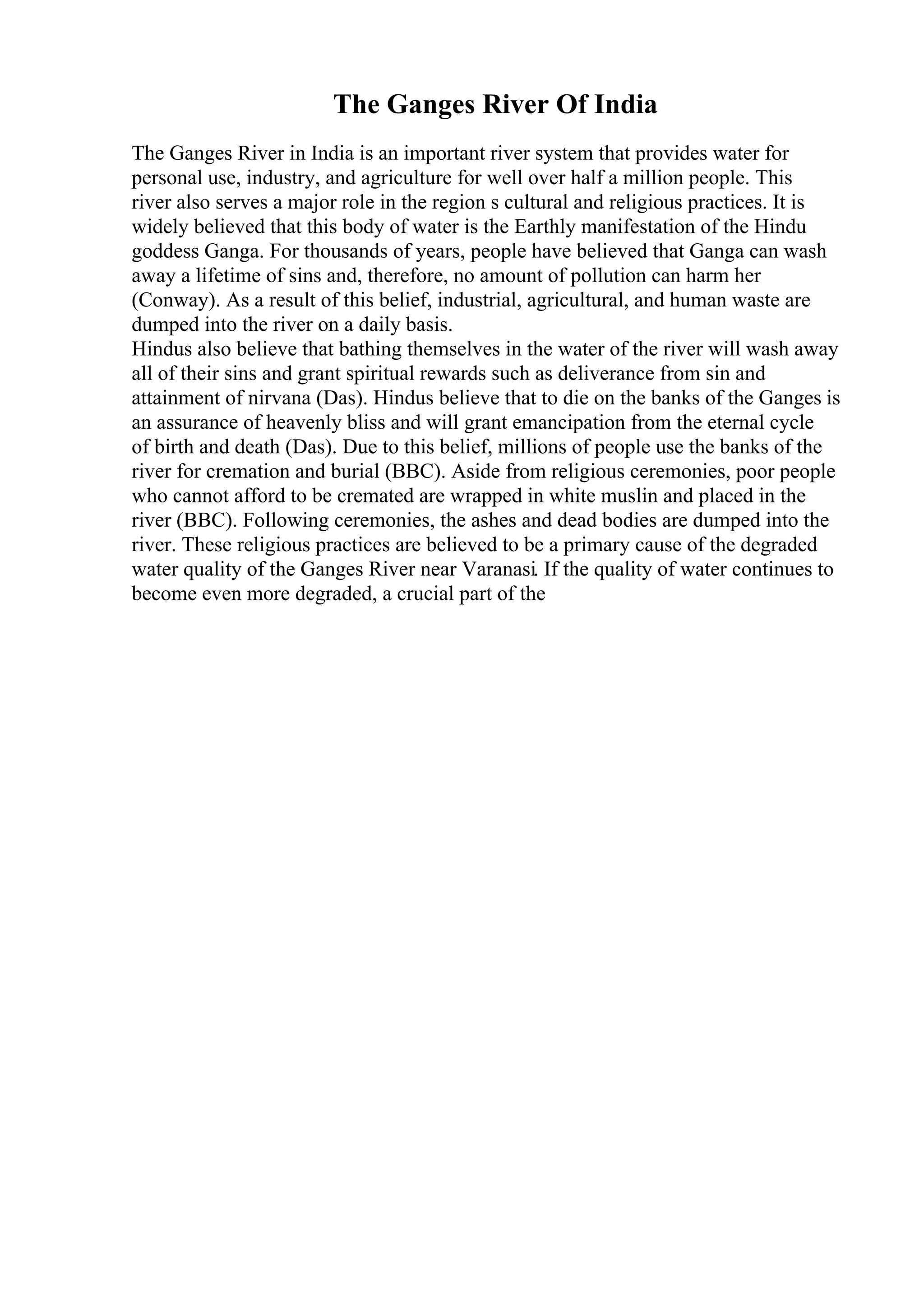 The Ganges River Of India
The Ganges River in India is an important river system that provides water for
personal use, industry, and agriculture for well over half a million people. This
river also serves a major role in the region s cultural and religious practices. It is
widely believed that this body of water is the Earthly manifestation of the Hindu
goddess Ganga. For thousands of years, people have believed that Ganga can wash
away a lifetime of sins and, therefore, no amount of pollution can harm her
(Conway). As a result of this belief, industrial, agricultural, and human waste are
dumped into the river on a daily basis.
Hindus also believe that bathing themselves in the water of the river will wash away
all of their sins and grant spiritual rewards such as deliverance from sin and
attainment of nirvana (Das). Hindus believe that to die on the banks of the Ganges is
an assurance of heavenly bliss and will grant emancipation from the eternal cycle
of birth and death (Das). Due to this belief, millions of people use the banks of the
river for cremation and burial (BBC). Aside from religious ceremonies, poor people
who cannot afford to be cremated are wrapped in white muslin and placed in the
river (BBC). Following ceremonies, the ashes and dead bodies are dumped into the
river. These religious practices are believed to be a primary cause of the degraded
water quality of the Ganges River near Varanasi. If the quality of water continues to
become even more degraded, a crucial part of the
 