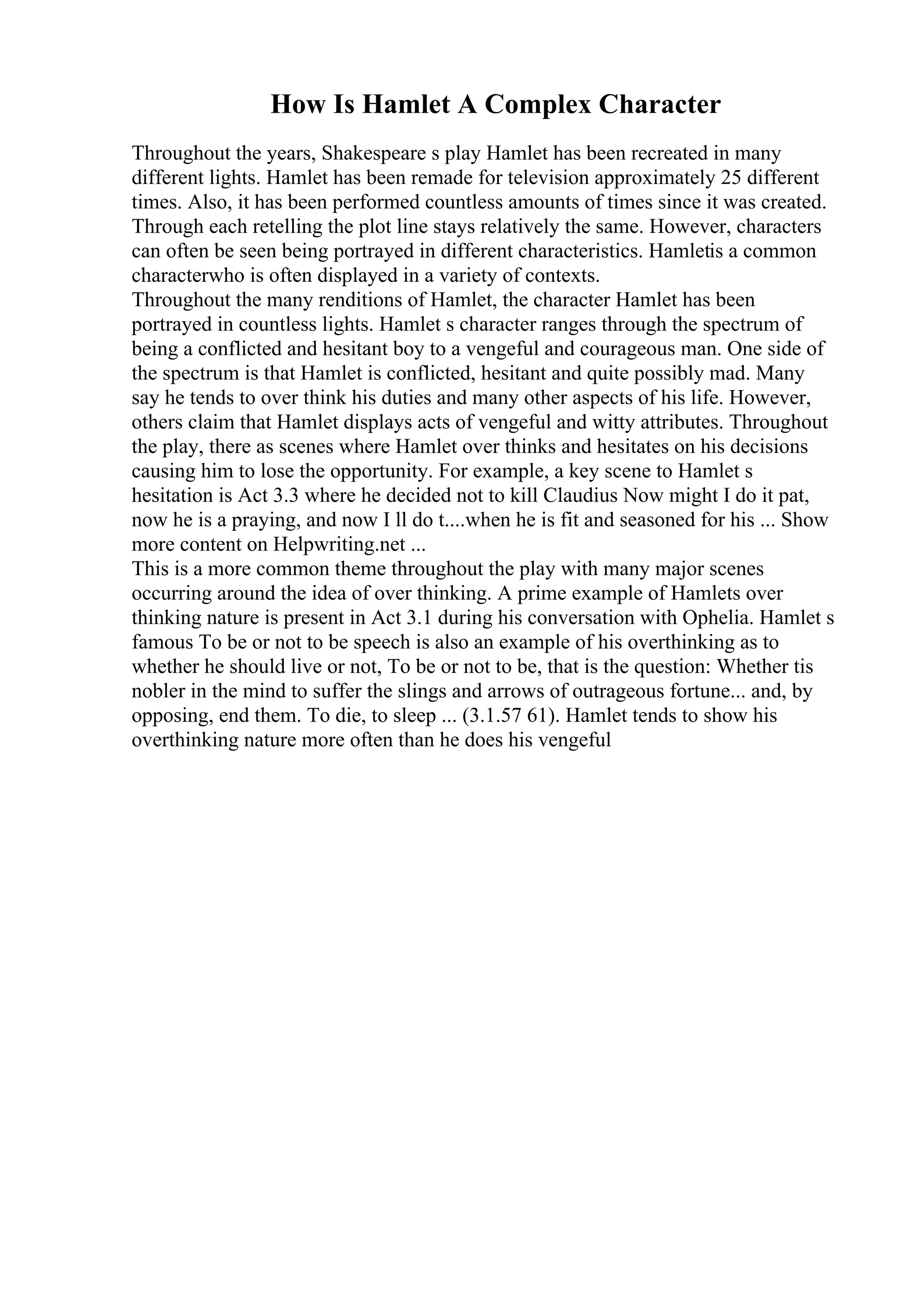 How Is Hamlet A Complex Character
Throughout the years, Shakespeare s play Hamlet has been recreated in many
different lights. Hamlet has been remade for television approximately 25 different
times. Also, it has been performed countless amounts of times since it was created.
Through each retelling the plot line stays relatively the same. However, characters
can often be seen being portrayed in different characteristics. Hamletis a common
characterwho is often displayed in a variety of contexts.
Throughout the many renditions of Hamlet, the character Hamlet has been
portrayed in countless lights. Hamlet s character ranges through the spectrum of
being a conflicted and hesitant boy to a vengeful and courageous man. One side of
the spectrum is that Hamlet is conflicted, hesitant and quite possibly mad. Many
say he tends to over think his duties and many other aspects of his life. However,
others claim that Hamlet displays acts of vengeful and witty attributes. Throughout
the play, there as scenes where Hamlet over thinks and hesitates on his decisions
causing him to lose the opportunity. For example, a key scene to Hamlet s
hesitation is Act 3.3 where he decided not to kill Claudius Now might I do it pat,
now he is a praying, and now I ll do t....when he is fit and seasoned for his ... Show
more content on Helpwriting.net ...
This is a more common theme throughout the play with many major scenes
occurring around the idea of over thinking. A prime example of Hamlets over
thinking nature is present in Act 3.1 during his conversation with Ophelia. Hamlet s
famous To be or not to be speech is also an example of his overthinking as to
whether he should live or not, To be or not to be, that is the question: Whether tis
nobler in the mind to suffer the slings and arrows of outrageous fortune... and, by
opposing, end them. To die, to sleep ... (3.1.57 61). Hamlet tends to show his
overthinking nature more often than he does his vengeful
 