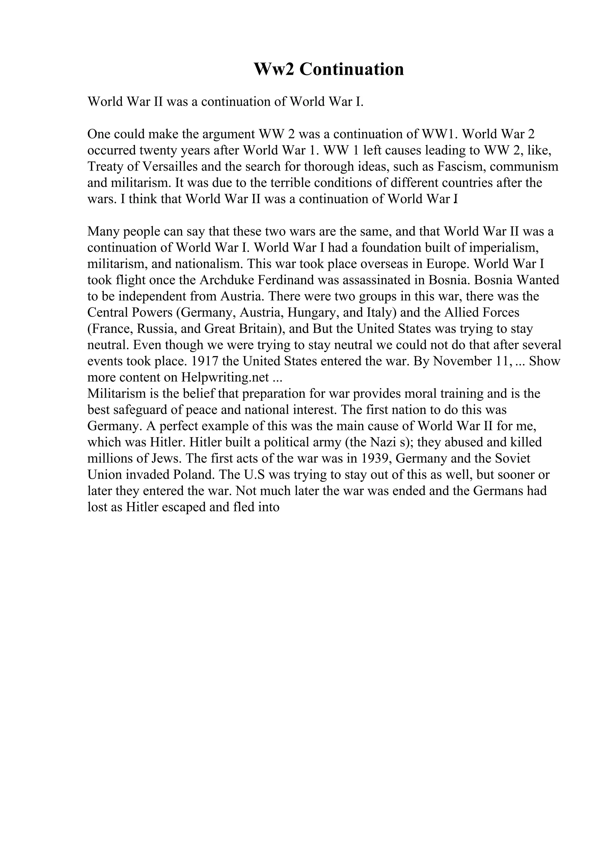 Ww2 Continuation
World War II was a continuation of World War I.
One could make the argument WW 2 was a continuation of WW1. World War 2
occurred twenty years after World War 1. WW 1 left causes leading to WW 2, like,
Treaty of Versailles and the search for thorough ideas, such as Fascism, communism
and militarism. It was due to the terrible conditions of different countries after the
wars. I think that World War II was a continuation of World War I
.
Many people can say that these two wars are the same, and that World War II was a
continuation of World War I. World War I had a foundation built of imperialism,
militarism, and nationalism. This war took place overseas in Europe. World War I
took flight once the Archduke Ferdinand was assassinated in Bosnia. Bosnia Wanted
to be independent from Austria. There were two groups in this war, there was the
Central Powers (Germany, Austria, Hungary, and Italy) and the Allied Forces
(France, Russia, and Great Britain), and But the United States was trying to stay
neutral. Even though we were trying to stay neutral we could not do that after several
events took place. 1917 the United States entered the war. By November 11, ... Show
more content on Helpwriting.net ...
Militarism is the belief that preparation for war provides moral training and is the
best safeguard of peace and national interest. The first nation to do this was
Germany. A perfect example of this was the main cause of World War II for me,
which was Hitler. Hitler built a political army (the Nazi s); they abused and killed
millions of Jews. The first acts of the war was in 1939, Germany and the Soviet
Union invaded Poland. The U.S was trying to stay out of this as well, but sooner or
later they entered the war. Not much later the war was ended and the Germans had
lost as Hitler escaped and fled into
 