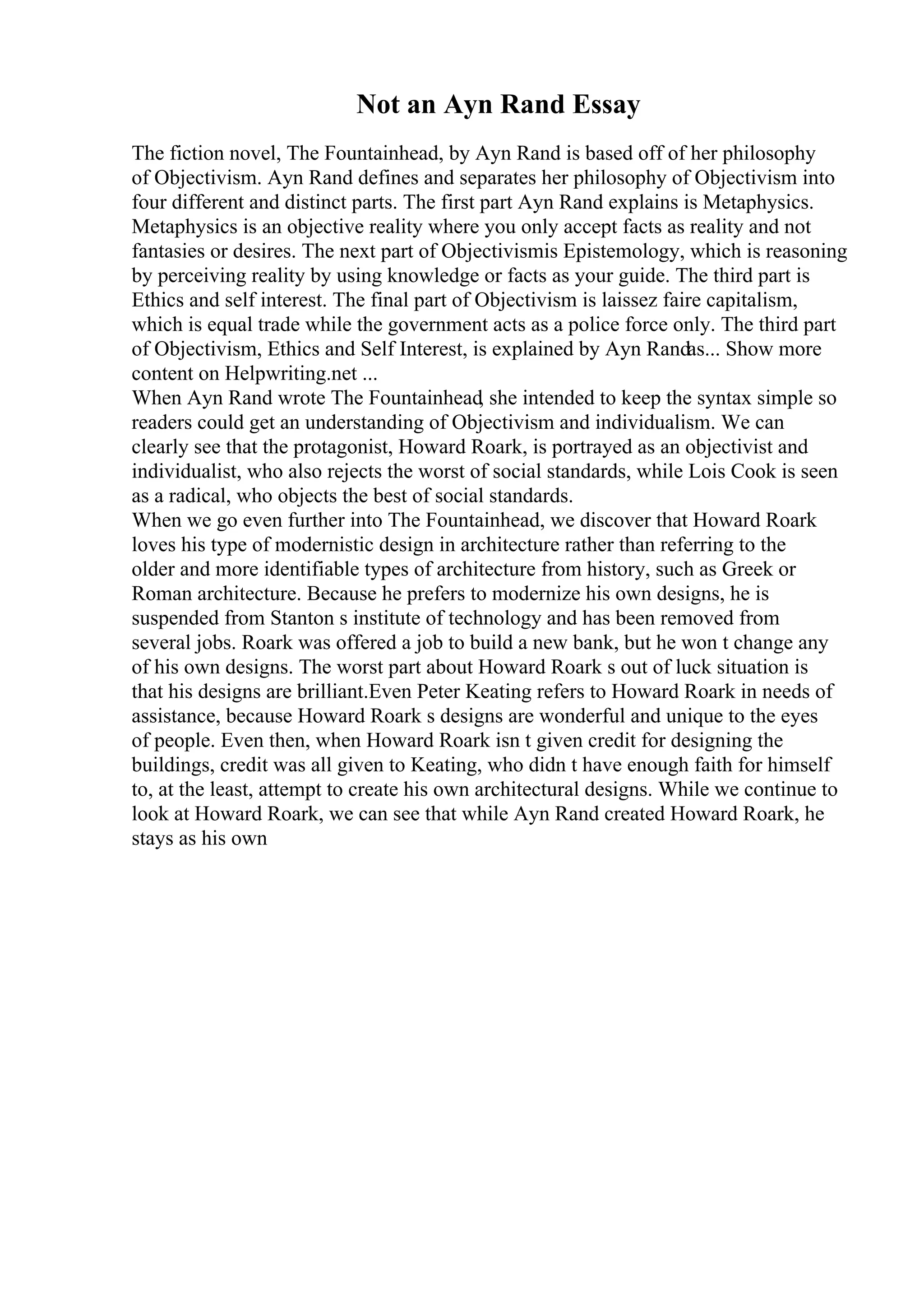 Not an Ayn Rand Essay
The fiction novel, The Fountainhead, by Ayn Rand is based off of her philosophy
of Objectivism. Ayn Rand defines and separates her philosophy of Objectivism into
four different and distinct parts. The first part Ayn Rand explains is Metaphysics.
Metaphysics is an objective reality where you only accept facts as reality and not
fantasies or desires. The next part of Objectivismis Epistemology, which is reasoning
by perceiving reality by using knowledge or facts as your guide. The third part is
Ethics and self interest. The final part of Objectivism is laissez faire capitalism,
which is equal trade while the government acts as a police force only. The third part
of Objectivism, Ethics and Self Interest, is explained by Ayn Randas... Show more
content on Helpwriting.net ...
When Ayn Rand wrote The Fountainhead, she intended to keep the syntax simple so
readers could get an understanding of Objectivism and individualism. We can
clearly see that the protagonist, Howard Roark, is portrayed as an objectivist and
individualist, who also rejects the worst of social standards, while Lois Cook is seen
as a radical, who objects the best of social standards.
When we go even further into The Fountainhead, we discover that Howard Roark
loves his type of modernistic design in architecture rather than referring to the
older and more identifiable types of architecture from history, such as Greek or
Roman architecture. Because he prefers to modernize his own designs, he is
suspended from Stanton s institute of technology and has been removed from
several jobs. Roark was offered a job to build a new bank, but he won t change any
of his own designs. The worst part about Howard Roark s out of luck situation is
that his designs are brilliant.Even Peter Keating refers to Howard Roark in needs of
assistance, because Howard Roark s designs are wonderful and unique to the eyes
of people. Even then, when Howard Roark isn t given credit for designing the
buildings, credit was all given to Keating, who didn t have enough faith for himself
to, at the least, attempt to create his own architectural designs. While we continue to
look at Howard Roark, we can see that while Ayn Rand created Howard Roark, he
stays as his own
 