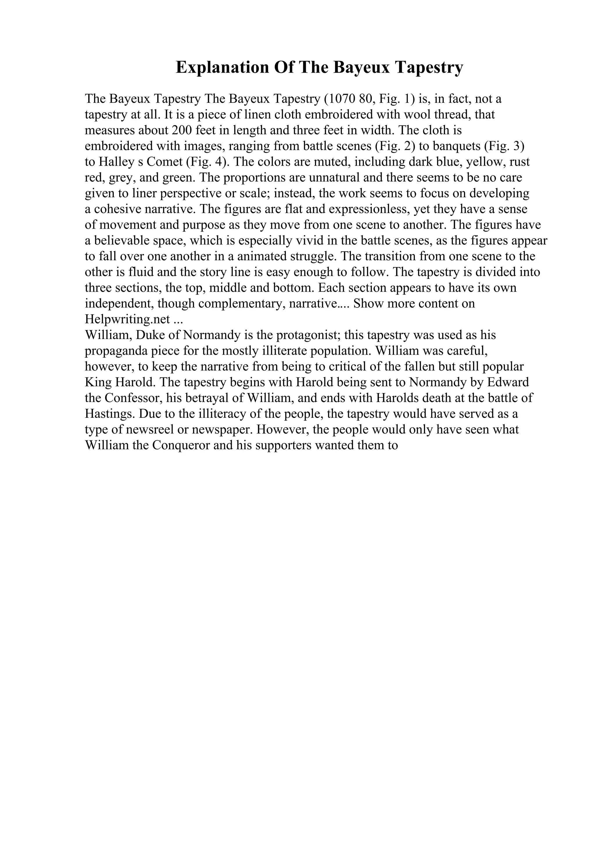 Explanation Of The Bayeux Tapestry
The Bayeux Tapestry The Bayeux Tapestry (1070 80, Fig. 1) is, in fact, not a
tapestry at all. It is a piece of linen cloth embroidered with wool thread, that
measures about 200 feet in length and three feet in width. The cloth is
embroidered with images, ranging from battle scenes (Fig. 2) to banquets (Fig. 3)
to Halley s Comet (Fig. 4). The colors are muted, including dark blue, yellow, rust
red, grey, and green. The proportions are unnatural and there seems to be no care
given to liner perspective or scale; instead, the work seems to focus on developing
a cohesive narrative. The figures are flat and expressionless, yet they have a sense
of movement and purpose as they move from one scene to another. The figures have
a believable space, which is especially vivid in the battle scenes, as the figures appear
to fall over one another in a animated struggle. The transition from one scene to the
other is fluid and the story line is easy enough to follow. The tapestry is divided into
three sections, the top, middle and bottom. Each section appears to have its own
independent, though complementary, narrative.... Show more content on
Helpwriting.net ...
William, Duke of Normandy is the protagonist; this tapestry was used as his
propaganda piece for the mostly illiterate population. William was careful,
however, to keep the narrative from being to critical of the fallen but still popular
King Harold. The tapestry begins with Harold being sent to Normandy by Edward
the Confessor, his betrayal of William, and ends with Harolds death at the battle of
Hastings. Due to the illiteracy of the people, the tapestry would have served as a
type of newsreel or newspaper. However, the people would only have seen what
William the Conqueror and his supporters wanted them to
 