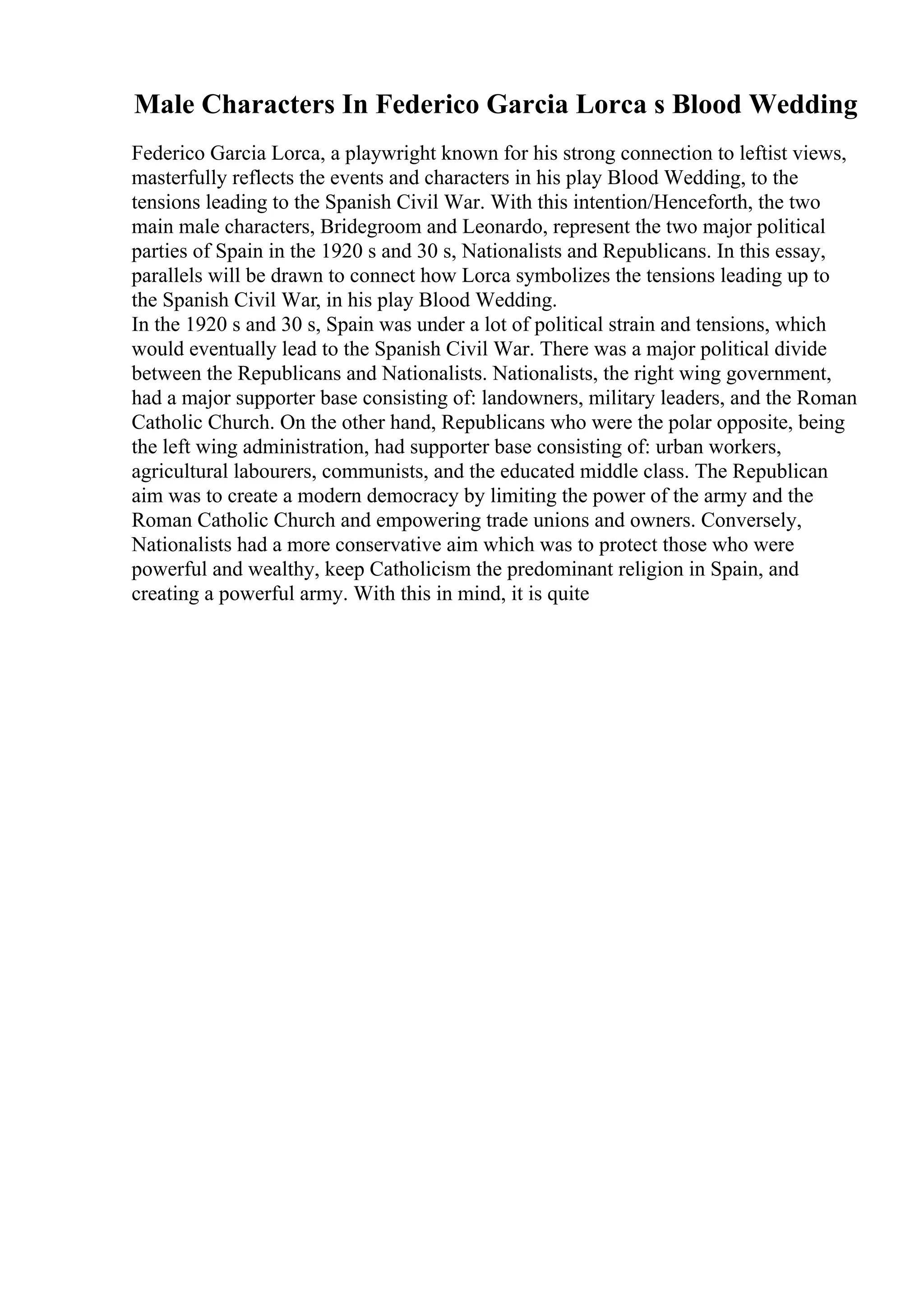 Male Characters In Federico Garcia Lorca s Blood Wedding
Federico Garcia Lorca, a playwright known for his strong connection to leftist views,
masterfully reflects the events and characters in his play Blood Wedding, to the
tensions leading to the Spanish Civil War. With this intention/Henceforth, the two
main male characters, Bridegroom and Leonardo, represent the two major political
parties of Spain in the 1920 s and 30 s, Nationalists and Republicans. In this essay,
parallels will be drawn to connect how Lorca symbolizes the tensions leading up to
the Spanish Civil War, in his play Blood Wedding.
In the 1920 s and 30 s, Spain was under a lot of political strain and tensions, which
would eventually lead to the Spanish Civil War. There was a major political divide
between the Republicans and Nationalists. Nationalists, the right wing government,
had a major supporter base consisting of: landowners, military leaders, and the Roman
Catholic Church. On the other hand, Republicans who were the polar opposite, being
the left wing administration, had supporter base consisting of: urban workers,
agricultural labourers, communists, and the educated middle class. The Republican
aim was to create a modern democracy by limiting the power of the army and the
Roman Catholic Church and empowering trade unions and owners. Conversely,
Nationalists had a more conservative aim which was to protect those who were
powerful and wealthy, keep Catholicism the predominant religion in Spain, and
creating a powerful army. With this in mind, it is quite
 