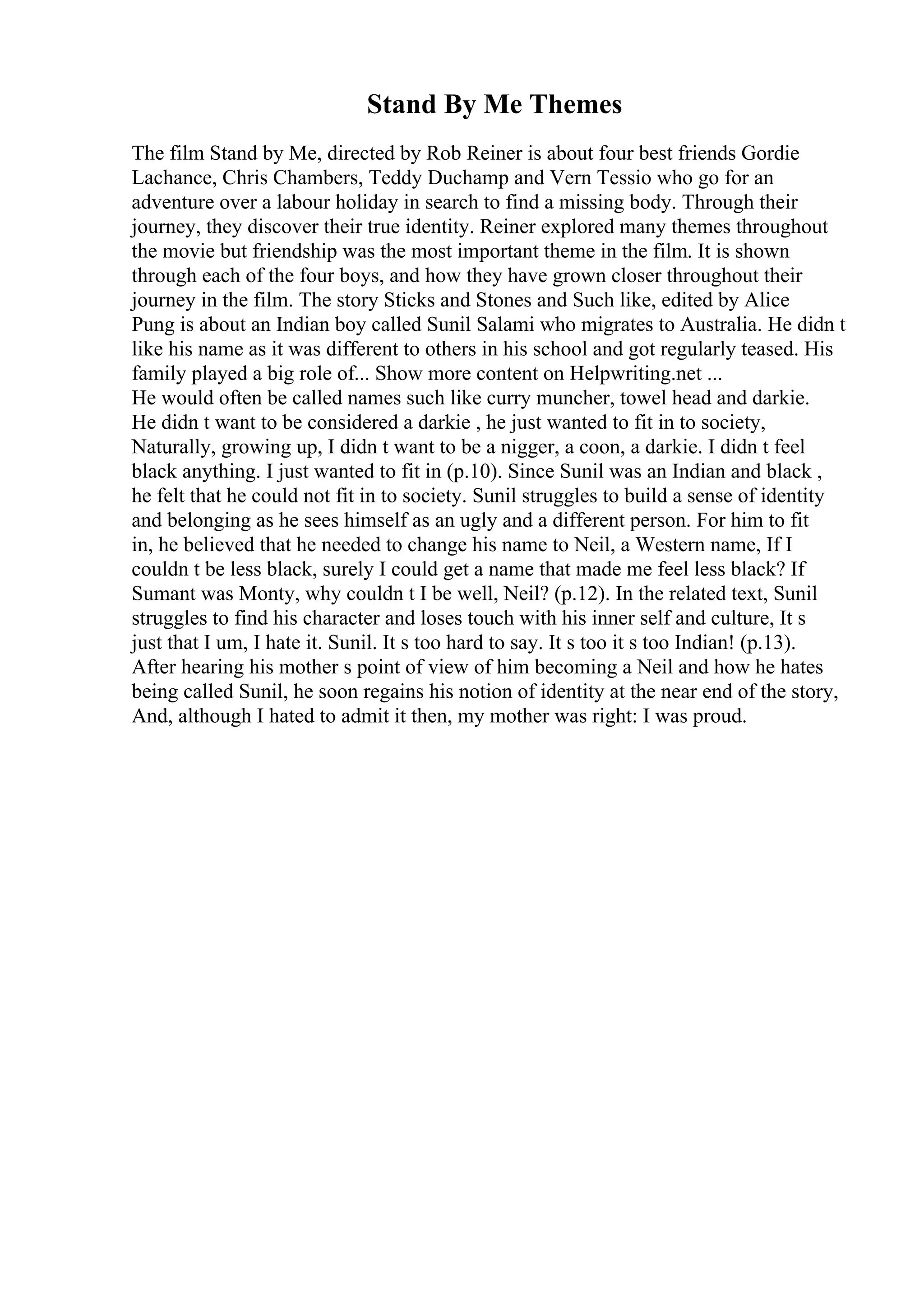 Stand By Me Themes
The film Stand by Me, directed by Rob Reiner is about four best friends Gordie
Lachance, Chris Chambers, Teddy Duchamp and Vern Tessio who go for an
adventure over a labour holiday in search to find a missing body. Through their
journey, they discover their true identity. Reiner explored many themes throughout
the movie but friendship was the most important theme in the film. It is shown
through each of the four boys, and how they have grown closer throughout their
journey in the film. The story Sticks and Stones and Such like, edited by Alice
Pung is about an Indian boy called Sunil Salami who migrates to Australia. He didn t
like his name as it was different to others in his school and got regularly teased. His
family played a big role of... Show more content on Helpwriting.net ...
He would often be called names such like curry muncher, towel head and darkie.
He didn t want to be considered a darkie , he just wanted to fit in to society,
Naturally, growing up, I didn t want to be a nigger, a coon, a darkie. I didn t feel
black anything. I just wanted to fit in (p.10). Since Sunil was an Indian and black ,
he felt that he could not fit in to society. Sunil struggles to build a sense of identity
and belonging as he sees himself as an ugly and a different person. For him to fit
in, he believed that he needed to change his name to Neil, a Western name, If I
couldn t be less black, surely I could get a name that made me feel less black? If
Sumant was Monty, why couldn t I be well, Neil? (p.12). In the related text, Sunil
struggles to find his character and loses touch with his inner self and culture, It s
just that I um, I hate it. Sunil. It s too hard to say. It s too it s too Indian! (p.13).
After hearing his mother s point of view of him becoming a Neil and how he hates
being called Sunil, he soon regains his notion of identity at the near end of the story,
And, although I hated to admit it then, my mother was right: I was proud.
 