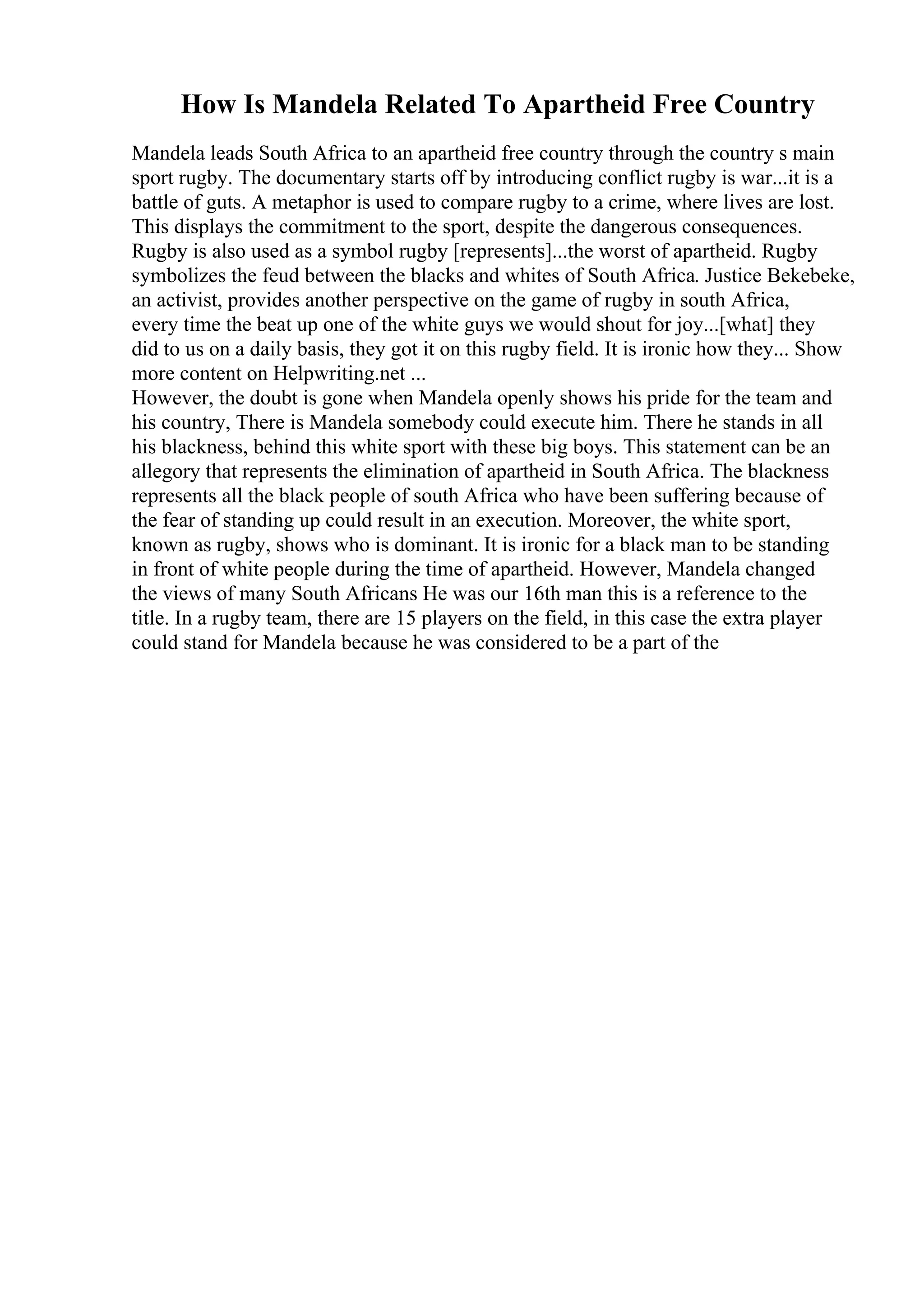 How Is Mandela Related To Apartheid Free Country
Mandela leads South Africa to an apartheid free country through the country s main
sport rugby. The documentary starts off by introducing conflict rugby is war...it is a
battle of guts. A metaphor is used to compare rugby to a crime, where lives are lost.
This displays the commitment to the sport, despite the dangerous consequences.
Rugby is also used as a symbol rugby [represents]...the worst of apartheid. Rugby
symbolizes the feud between the blacks and whites of South Africa. Justice Bekebeke,
an activist, provides another perspective on the game of rugby in south Africa,
every time the beat up one of the white guys we would shout for joy...[what] they
did to us on a daily basis, they got it on this rugby field. It is ironic how they... Show
more content on Helpwriting.net ...
However, the doubt is gone when Mandela openly shows his pride for the team and
his country, There is Mandela somebody could execute him. There he stands in all
his blackness, behind this white sport with these big boys. This statement can be an
allegory that represents the elimination of apartheid in South Africa. The blackness
represents all the black people of south Africa who have been suffering because of
the fear of standing up could result in an execution. Moreover, the white sport,
known as rugby, shows who is dominant. It is ironic for a black man to be standing
in front of white people during the time of apartheid. However, Mandela changed
the views of many South Africans He was our 16th man this is a reference to the
title. In a rugby team, there are 15 players on the field, in this case the extra player
could stand for Mandela because he was considered to be a part of the
 