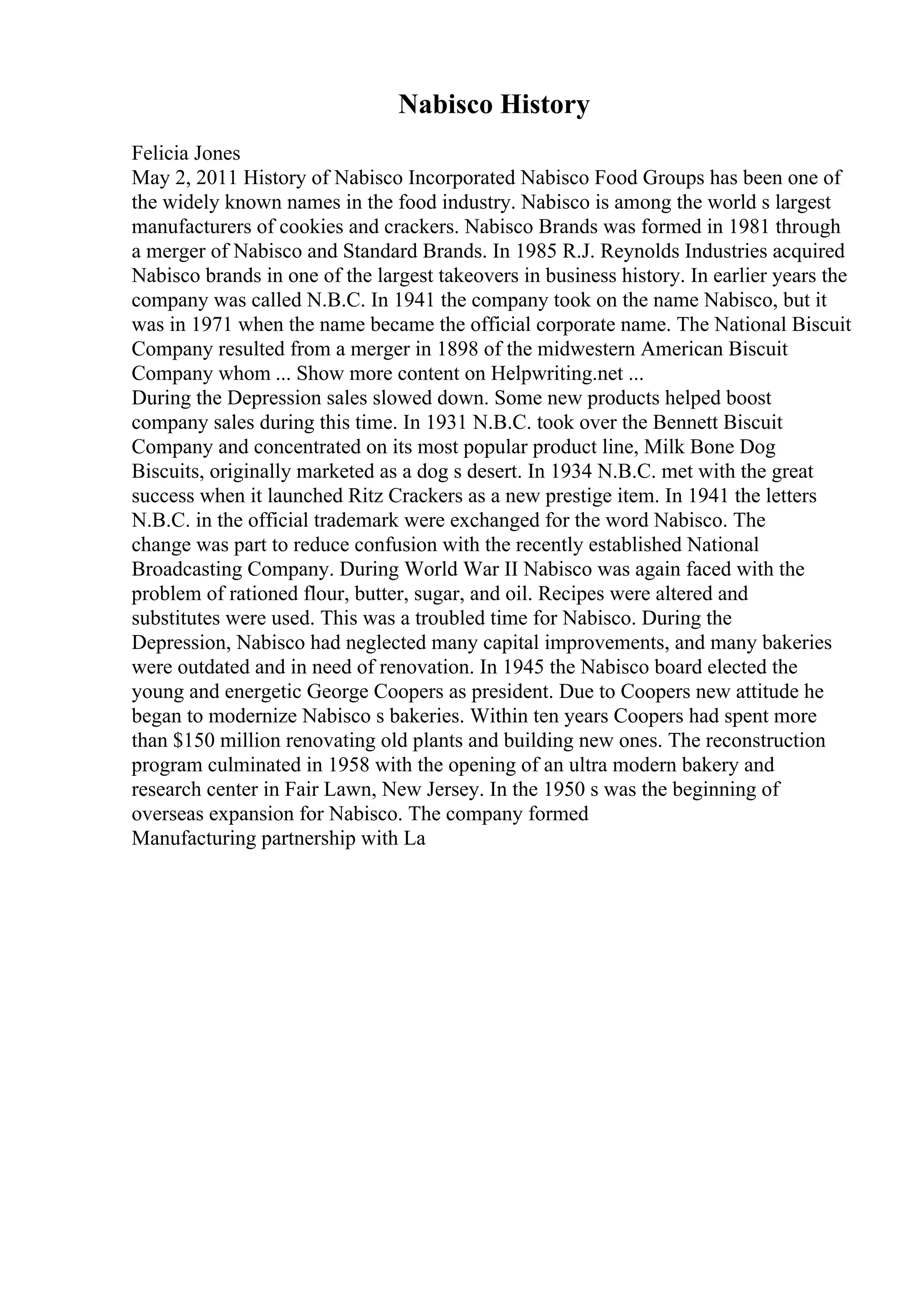 Nabisco History
Felicia Jones
May 2, 2011 History of Nabisco Incorporated Nabisco Food Groups has been one of
the widely known names in the food industry. Nabisco is among the world s largest
manufacturers of cookies and crackers. Nabisco Brands was formed in 1981 through
a merger of Nabisco and Standard Brands. In 1985 R.J. Reynolds Industries acquired
Nabisco brands in one of the largest takeovers in business history. In earlier years the
company was called N.B.C. In 1941 the company took on the name Nabisco, but it
was in 1971 when the name became the official corporate name. The National Biscuit
Company resulted from a merger in 1898 of the midwestern American Biscuit
Company whom ... Show more content on Helpwriting.net ...
During the Depression sales slowed down. Some new products helped boost
company sales during this time. In 1931 N.B.C. took over the Bennett Biscuit
Company and concentrated on its most popular product line, Milk Bone Dog
Biscuits, originally marketed as a dog s desert. In 1934 N.B.C. met with the great
success when it launched Ritz Crackers as a new prestige item. In 1941 the letters
N.B.C. in the official trademark were exchanged for the word Nabisco. The
change was part to reduce confusion with the recently established National
Broadcasting Company. During World War II Nabisco was again faced with the
problem of rationed flour, butter, sugar, and oil. Recipes were altered and
substitutes were used. This was a troubled time for Nabisco. During the
Depression, Nabisco had neglected many capital improvements, and many bakeries
were outdated and in need of renovation. In 1945 the Nabisco board elected the
young and energetic George Coopers as president. Due to Coopers new attitude he
began to modernize Nabisco s bakeries. Within ten years Coopers had spent more
than $150 million renovating old plants and building new ones. The reconstruction
program culminated in 1958 with the opening of an ultra modern bakery and
research center in Fair Lawn, New Jersey. In the 1950 s was the beginning of
overseas expansion for Nabisco. The company formed
Manufacturing partnership with La
 