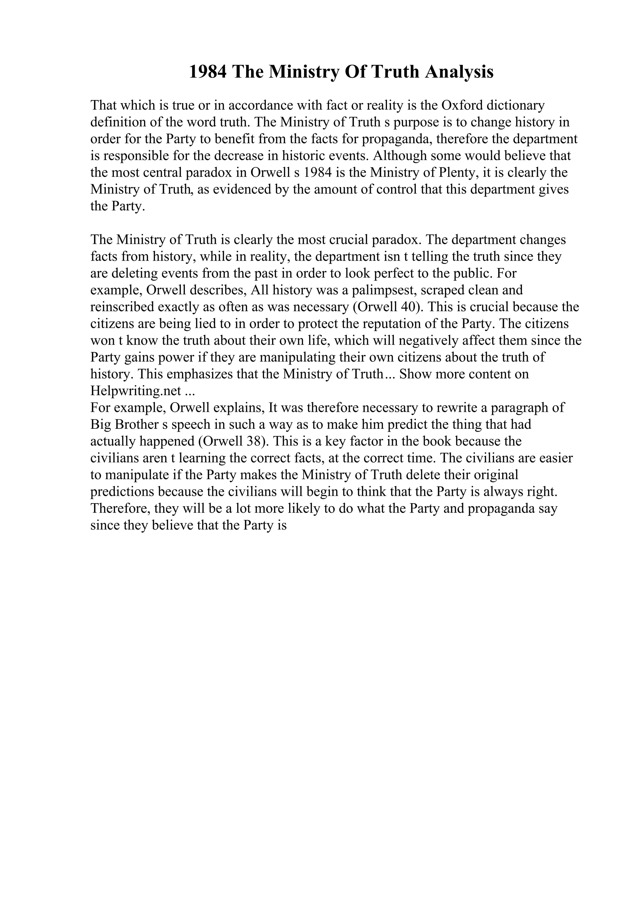 1984 The Ministry Of Truth Analysis
That which is true or in accordance with fact or reality is the Oxford dictionary
definition of the word truth. The Ministry of Truth s purpose is to change history in
order for the Party to benefit from the facts for propaganda, therefore the department
is responsible for the decrease in historic events. Although some would believe that
the most central paradox in Orwell s 1984 is the Ministry of Plenty, it is clearly the
Ministry of Truth, as evidenced by the amount of control that this department gives
the Party.
The Ministry of Truth is clearly the most crucial paradox. The department changes
facts from history, while in reality, the department isn t telling the truth since they
are deleting events from the past in order to look perfect to the public. For
example, Orwell describes, All history was a palimpsest, scraped clean and
reinscribed exactly as often as was necessary (Orwell 40). This is crucial because the
citizens are being lied to in order to protect the reputation of the Party. The citizens
won t know the truth about their own life, which will negatively affect them since the
Party gains power if they are manipulating their own citizens about the truth of
history. This emphasizes that the Ministry of Truth... Show more content on
Helpwriting.net ...
For example, Orwell explains, It was therefore necessary to rewrite a paragraph of
Big Brother s speech in such a way as to make him predict the thing that had
actually happened (Orwell 38). This is a key factor in the book because the
civilians aren t learning the correct facts, at the correct time. The civilians are easier
to manipulate if the Party makes the Ministry of Truth delete their original
predictions because the civilians will begin to think that the Party is always right.
Therefore, they will be a lot more likely to do what the Party and propaganda say
since they believe that the Party is
 