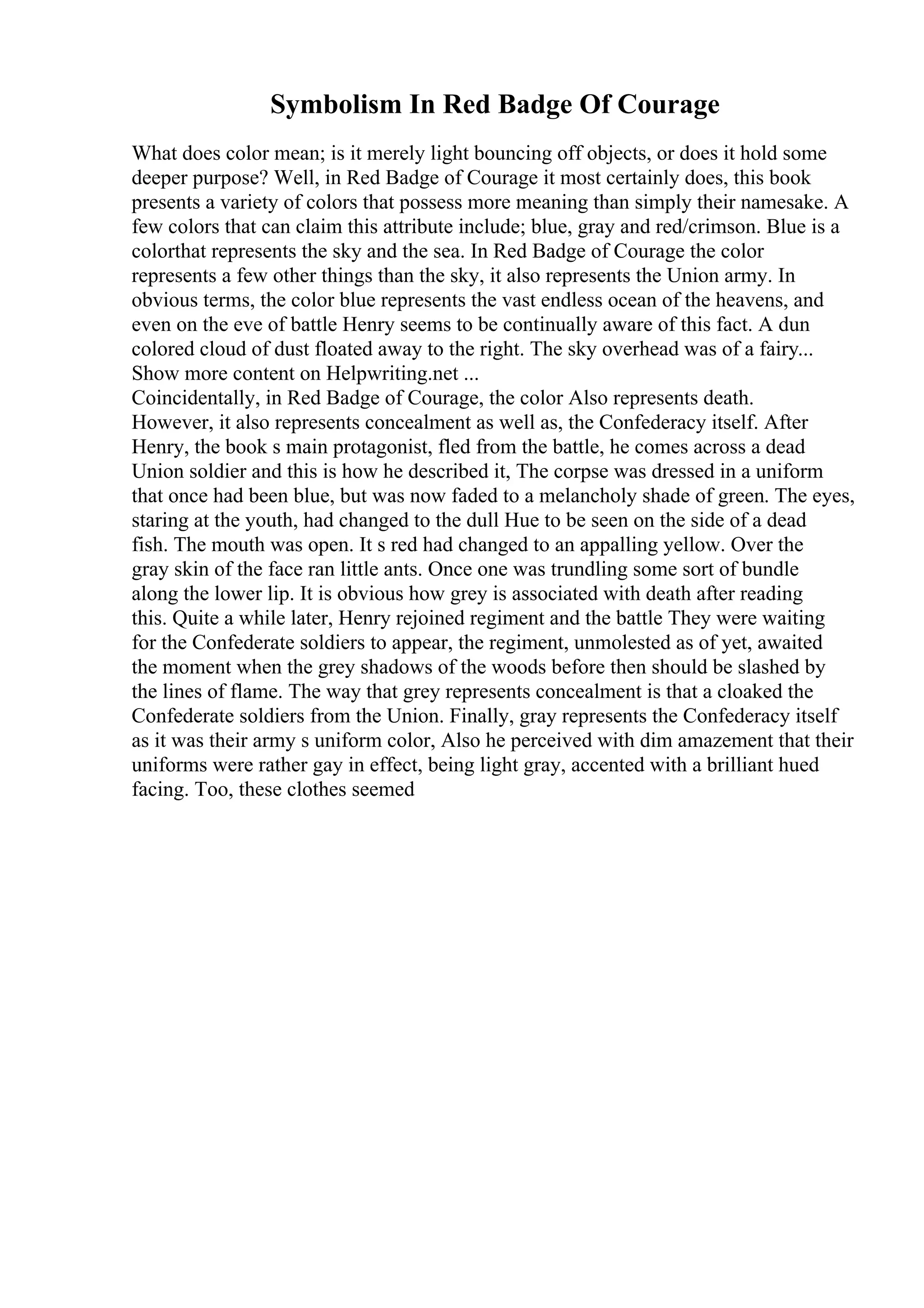 Symbolism In Red Badge Of Courage
What does color mean; is it merely light bouncing off objects, or does it hold some
deeper purpose? Well, in Red Badge of Courage it most certainly does, this book
presents a variety of colors that possess more meaning than simply their namesake. A
few colors that can claim this attribute include; blue, gray and red/crimson. Blue is a
colorthat represents the sky and the sea. In Red Badge of Courage the color
represents a few other things than the sky, it also represents the Union army. In
obvious terms, the color blue represents the vast endless ocean of the heavens, and
even on the eve of battle Henry seems to be continually aware of this fact. A dun
colored cloud of dust floated away to the right. The sky overhead was of a fairy...
Show more content on Helpwriting.net ...
Coincidentally, in Red Badge of Courage, the color Also represents death.
However, it also represents concealment as well as, the Confederacy itself. After
Henry, the book s main protagonist, fled from the battle, he comes across a dead
Union soldier and this is how he described it, The corpse was dressed in a uniform
that once had been blue, but was now faded to a melancholy shade of green. The eyes,
staring at the youth, had changed to the dull Hue to be seen on the side of a dead
fish. The mouth was open. It s red had changed to an appalling yellow. Over the
gray skin of the face ran little ants. Once one was trundling some sort of bundle
along the lower lip. It is obvious how grey is associated with death after reading
this. Quite a while later, Henry rejoined regiment and the battle They were waiting
for the Confederate soldiers to appear, the regiment, unmolested as of yet, awaited
the moment when the grey shadows of the woods before then should be slashed by
the lines of flame. The way that grey represents concealment is that a cloaked the
Confederate soldiers from the Union. Finally, gray represents the Confederacy itself
as it was their army s uniform color, Also he perceived with dim amazement that their
uniforms were rather gay in effect, being light gray, accented with a brilliant hued
facing. Too, these clothes seemed
 