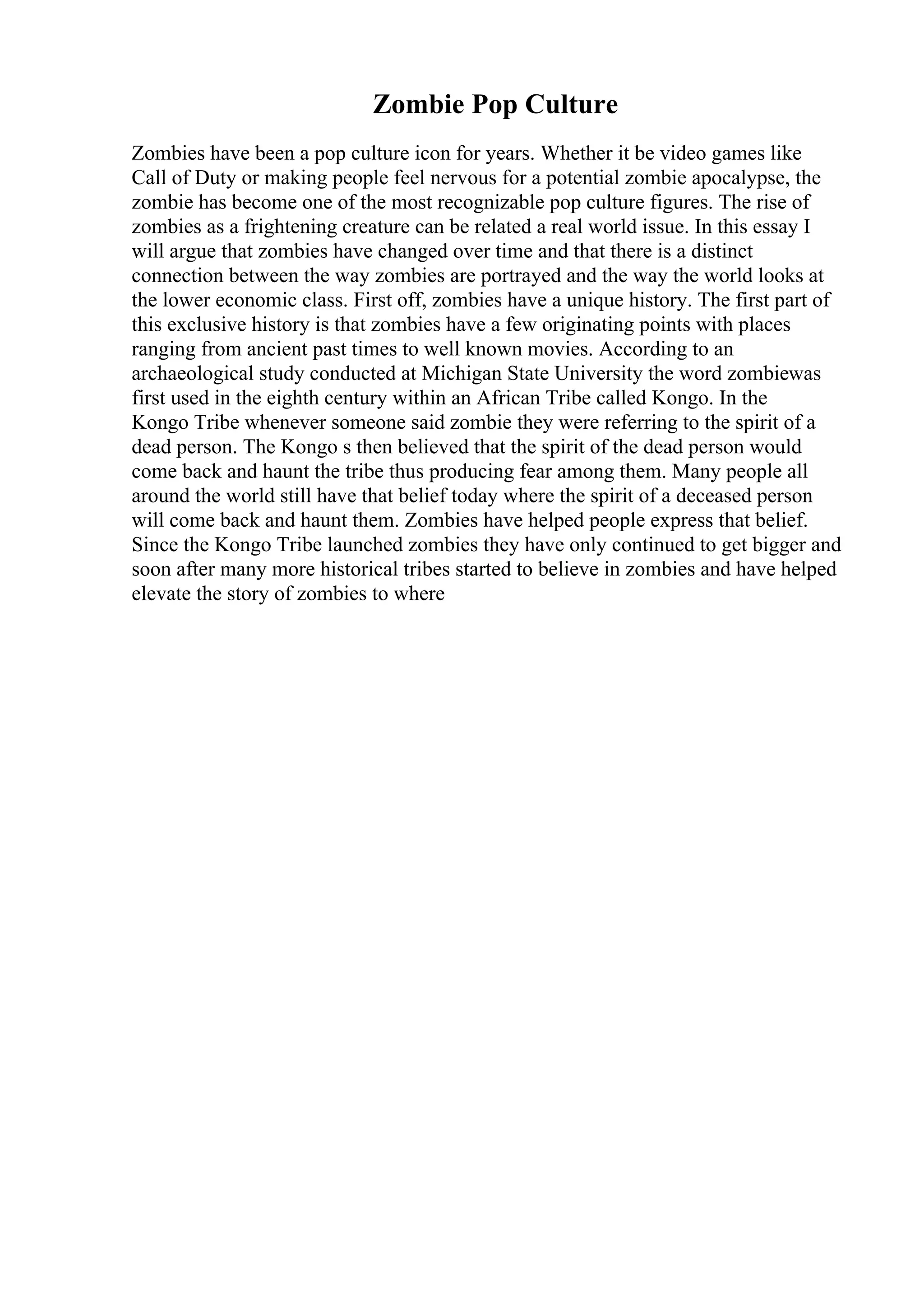 Zombie Pop Culture
Zombies have been a pop culture icon for years. Whether it be video games like
Call of Duty or making people feel nervous for a potential zombie apocalypse, the
zombie has become one of the most recognizable pop culture figures. The rise of
zombies as a frightening creature can be related a real world issue. In this essay I
will argue that zombies have changed over time and that there is a distinct
connection between the way zombies are portrayed and the way the world looks at
the lower economic class. First off, zombies have a unique history. The first part of
this exclusive history is that zombies have a few originating points with places
ranging from ancient past times to well known movies. According to an
archaeological study conducted at Michigan State University the word zombiewas
first used in the eighth century within an African Tribe called Kongo. In the
Kongo Tribe whenever someone said zombie they were referring to the spirit of a
dead person. The Kongo s then believed that the spirit of the dead person would
come back and haunt the tribe thus producing fear among them. Many people all
around the world still have that belief today where the spirit of a deceased person
will come back and haunt them. Zombies have helped people express that belief.
Since the Kongo Tribe launched zombies they have only continued to get bigger and
soon after many more historical tribes started to believe in zombies and have helped
elevate the story of zombies to where
 