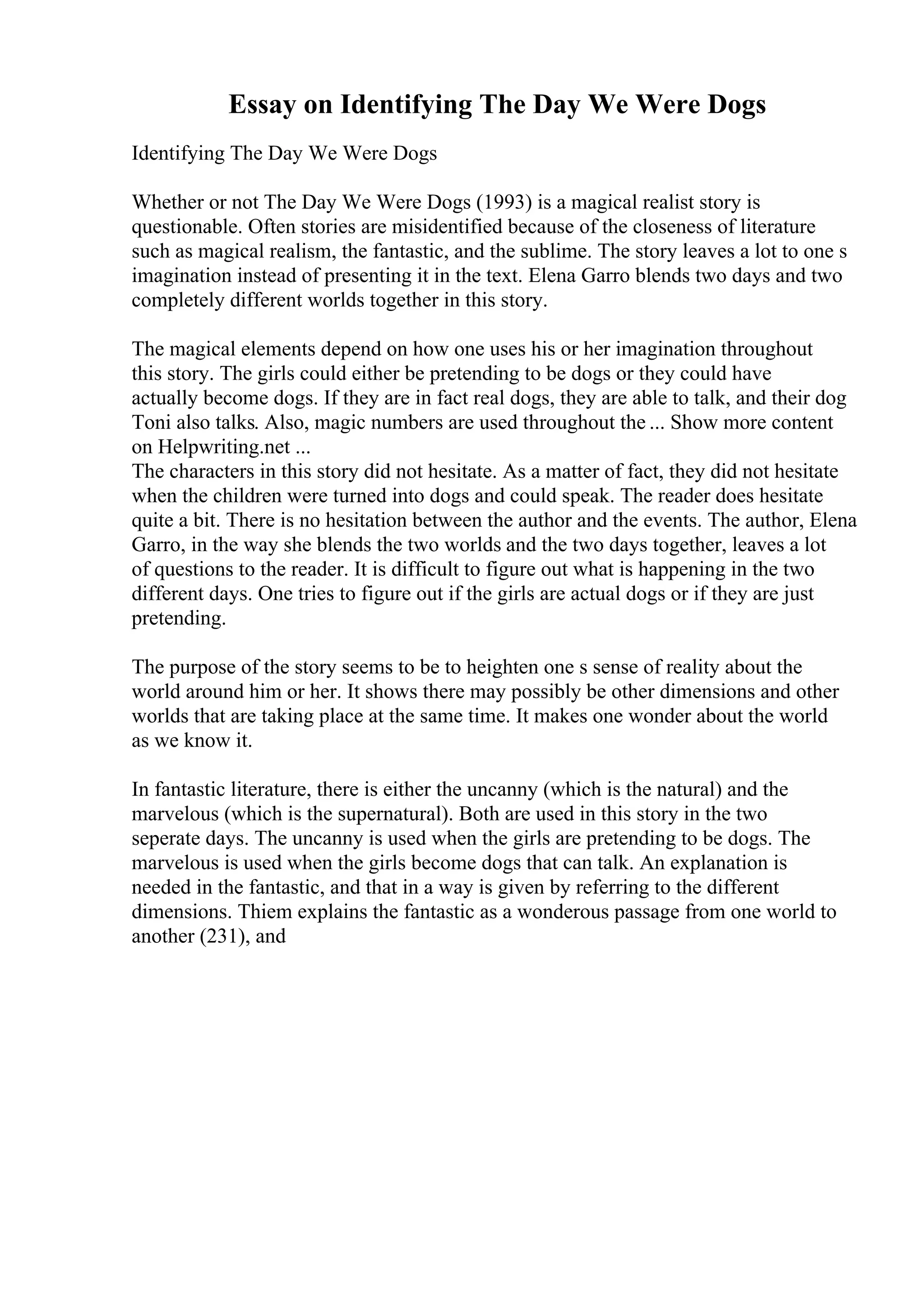 Essay on Identifying The Day We Were Dogs
Identifying The Day We Were Dogs
Whether or not The Day We Were Dogs (1993) is a magical realist story is
questionable. Often stories are misidentified because of the closeness of literature
such as magical realism, the fantastic, and the sublime. The story leaves a lot to one s
imagination instead of presenting it in the text. Elena Garro blends two days and two
completely different worlds together in this story.
The magical elements depend on how one uses his or her imagination throughout
this story. The girls could either be pretending to be dogs or they could have
actually become dogs. If they are in fact real dogs, they are able to talk, and their dog
Toni also talks. Also, magic numbers are used throughout the ... Show more content
on Helpwriting.net ...
The characters in this story did not hesitate. As a matter of fact, they did not hesitate
when the children were turned into dogs and could speak. The reader does hesitate
quite a bit. There is no hesitation between the author and the events. The author, Elena
Garro, in the way she blends the two worlds and the two days together, leaves a lot
of questions to the reader. It is difficult to figure out what is happening in the two
different days. One tries to figure out if the girls are actual dogs or if they are just
pretending.
The purpose of the story seems to be to heighten one s sense of reality about the
world around him or her. It shows there may possibly be other dimensions and other
worlds that are taking place at the same time. It makes one wonder about the world
as we know it.
In fantastic literature, there is either the uncanny (which is the natural) and the
marvelous (which is the supernatural). Both are used in this story in the two
seperate days. The uncanny is used when the girls are pretending to be dogs. The
marvelous is used when the girls become dogs that can talk. An explanation is
needed in the fantastic, and that in a way is given by referring to the different
dimensions. Thiem explains the fantastic as a wonderous passage from one world to
another (231), and
 