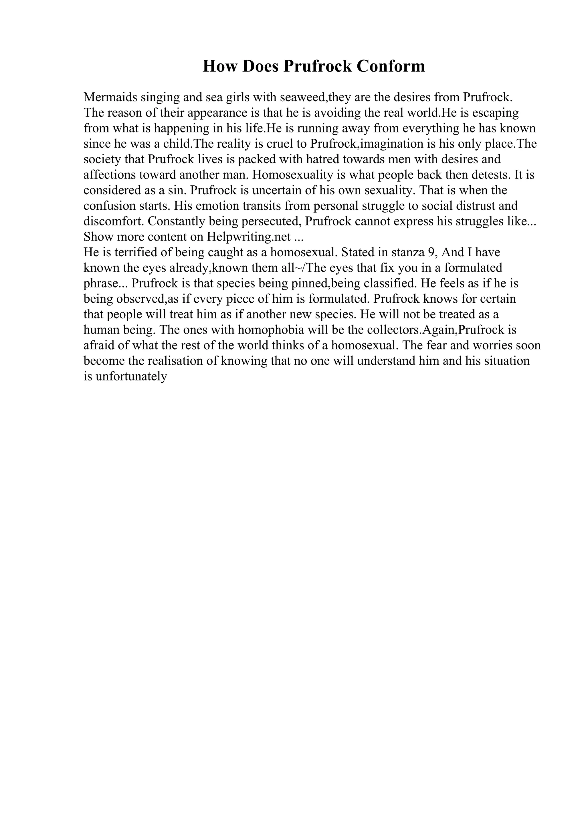 How Does Prufrock Conform
Mermaids singing and sea girls with seaweed,they are the desires from Prufrock.
The reason of their appearance is that he is avoiding the real world.He is escaping
from what is happening in his life.He is running away from everything he has known
since he was a child.The reality is cruel to Prufrock,imagination is his only place.The
society that Prufrock lives is packed with hatred towards men with desires and
affections toward another man. Homosexuality is what people back then detests. It is
considered as a sin. Prufrock is uncertain of his own sexuality. That is when the
confusion starts. His emotion transits from personal struggle to social distrust and
discomfort. Constantly being persecuted, Prufrock cannot express his struggles like...
Show more content on Helpwriting.net ...
He is terrified of being caught as a homosexual. Stated in stanza 9, And I have
known the eyes already,known them all~/The eyes that fix you in a formulated
phrase... Prufrock is that species being pinned,being classified. He feels as if he is
being observed,as if every piece of him is formulated. Prufrock knows for certain
that people will treat him as if another new species. He will not be treated as a
human being. The ones with homophobia will be the collectors.Again,Prufrock is
afraid of what the rest of the world thinks of a homosexual. The fear and worries soon
become the realisation of knowing that no one will understand him and his situation
is unfortunately
 