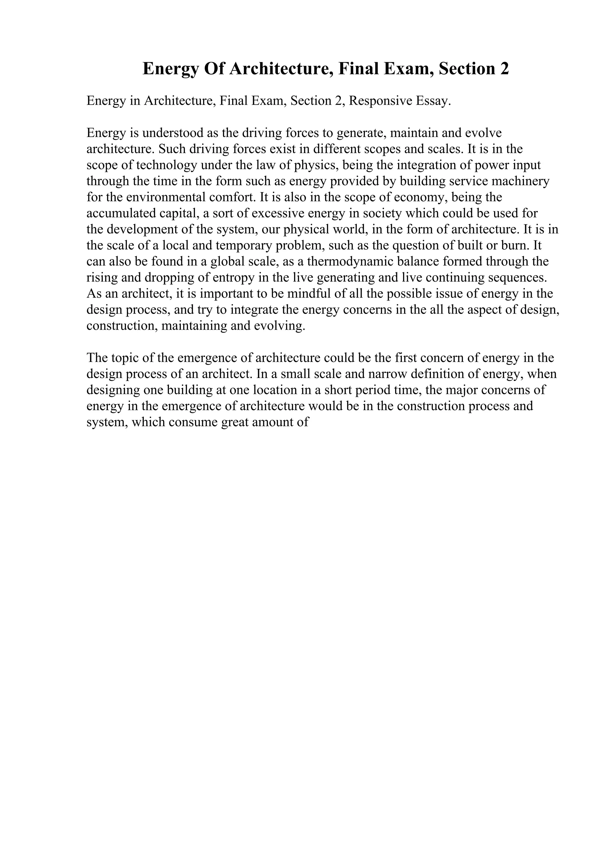 Energy Of Architecture, Final Exam, Section 2
Energy in Architecture, Final Exam, Section 2, Responsive Essay.
Energy is understood as the driving forces to generate, maintain and evolve
architecture. Such driving forces exist in different scopes and scales. It is in the
scope of technology under the law of physics, being the integration of power input
through the time in the form such as energy provided by building service machinery
for the environmental comfort. It is also in the scope of economy, being the
accumulated capital, a sort of excessive energy in society which could be used for
the development of the system, our physical world, in the form of architecture. It is in
the scale of a local and temporary problem, such as the question of built or burn. It
can also be found in a global scale, as a thermodynamic balance formed through the
rising and dropping of entropy in the live generating and live continuing sequences.
As an architect, it is important to be mindful of all the possible issue of energy in the
design process, and try to integrate the energy concerns in the all the aspect of design,
construction, maintaining and evolving.
The topic of the emergence of architecture could be the first concern of energy in the
design process of an architect. In a small scale and narrow definition of energy, when
designing one building at one location in a short period time, the major concerns of
energy in the emergence of architecture would be in the construction process and
system, which consume great amount of
 