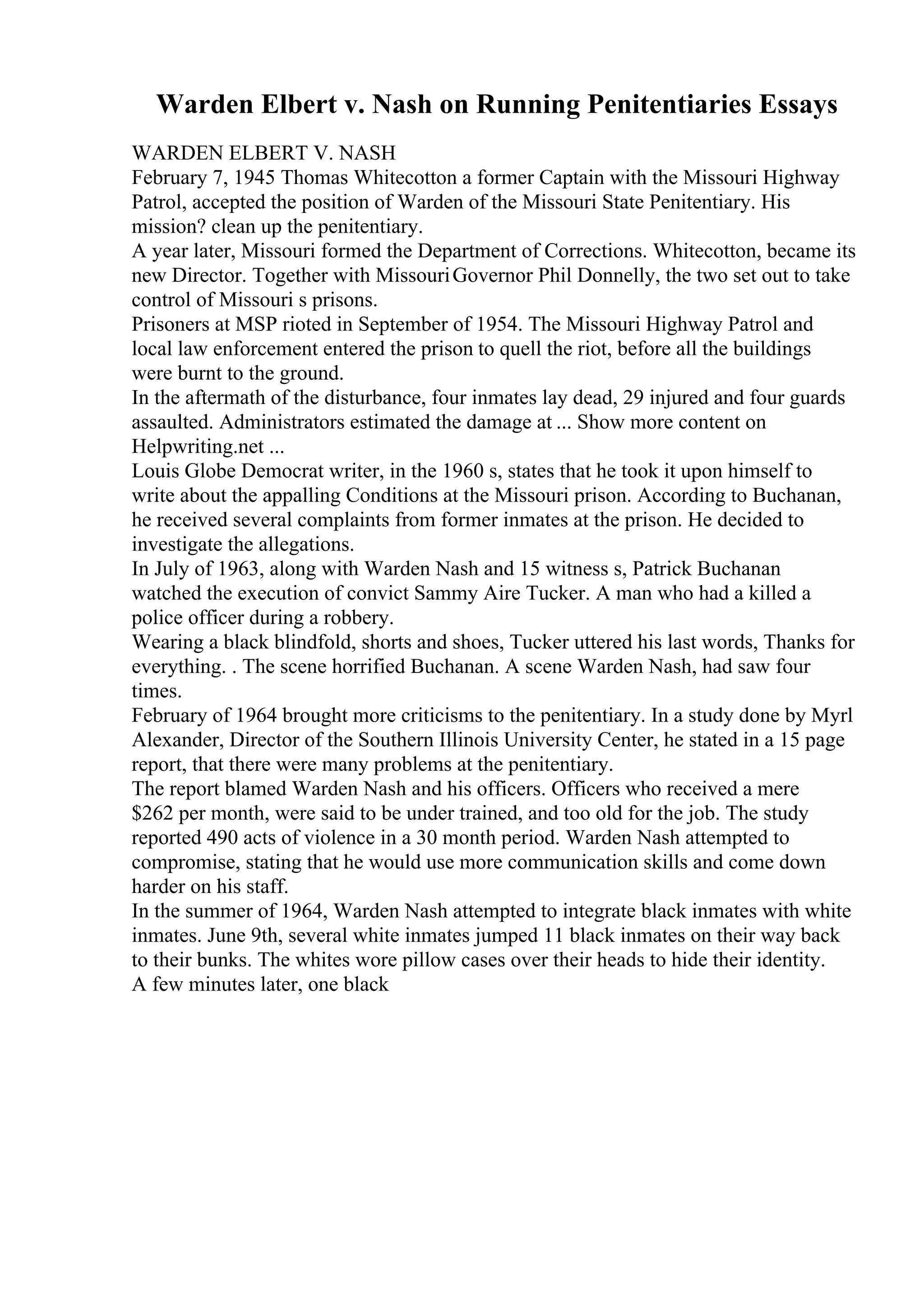 Warden Elbert v. Nash on Running Penitentiaries Essays
WARDEN ELBERT V. NASH
February 7, 1945 Thomas Whitecotton a former Captain with the Missouri Highway
Patrol, accepted the position of Warden of the Missouri State Penitentiary. His
mission? clean up the penitentiary.
A year later, Missouri formed the Department of Corrections. Whitecotton, became its
new Director. Together with MissouriGovernor Phil Donnelly, the two set out to take
control of Missouri s prisons.
Prisoners at MSP rioted in September of 1954. The Missouri Highway Patrol and
local law enforcement entered the prison to quell the riot, before all the buildings
were burnt to the ground.
In the aftermath of the disturbance, four inmates lay dead, 29 injured and four guards
assaulted. Administrators estimated the damage at ... Show more content on
Helpwriting.net ...
Louis Globe Democrat writer, in the 1960 s, states that he took it upon himself to
write about the appalling Conditions at the Missouri prison. According to Buchanan,
he received several complaints from former inmates at the prison. He decided to
investigate the allegations.
In July of 1963, along with Warden Nash and 15 witness s, Patrick Buchanan
watched the execution of convict Sammy Aire Tucker. A man who had a killed a
police officer during a robbery.
Wearing a black blindfold, shorts and shoes, Tucker uttered his last words, Thanks for
everything. . The scene horrified Buchanan. A scene Warden Nash, had saw four
times.
February of 1964 brought more criticisms to the penitentiary. In a study done by Myrl
Alexander, Director of the Southern Illinois University Center, he stated in a 15 page
report, that there were many problems at the penitentiary.
The report blamed Warden Nash and his officers. Officers who received a mere
$262 per month, were said to be under trained, and too old for the job. The study
reported 490 acts of violence in a 30 month period. Warden Nash attempted to
compromise, stating that he would use more communication skills and come down
harder on his staff.
In the summer of 1964, Warden Nash attempted to integrate black inmates with white
inmates. June 9th, several white inmates jumped 11 black inmates on their way back
to their bunks. The whites wore pillow cases over their heads to hide their identity.
A few minutes later, one black
 