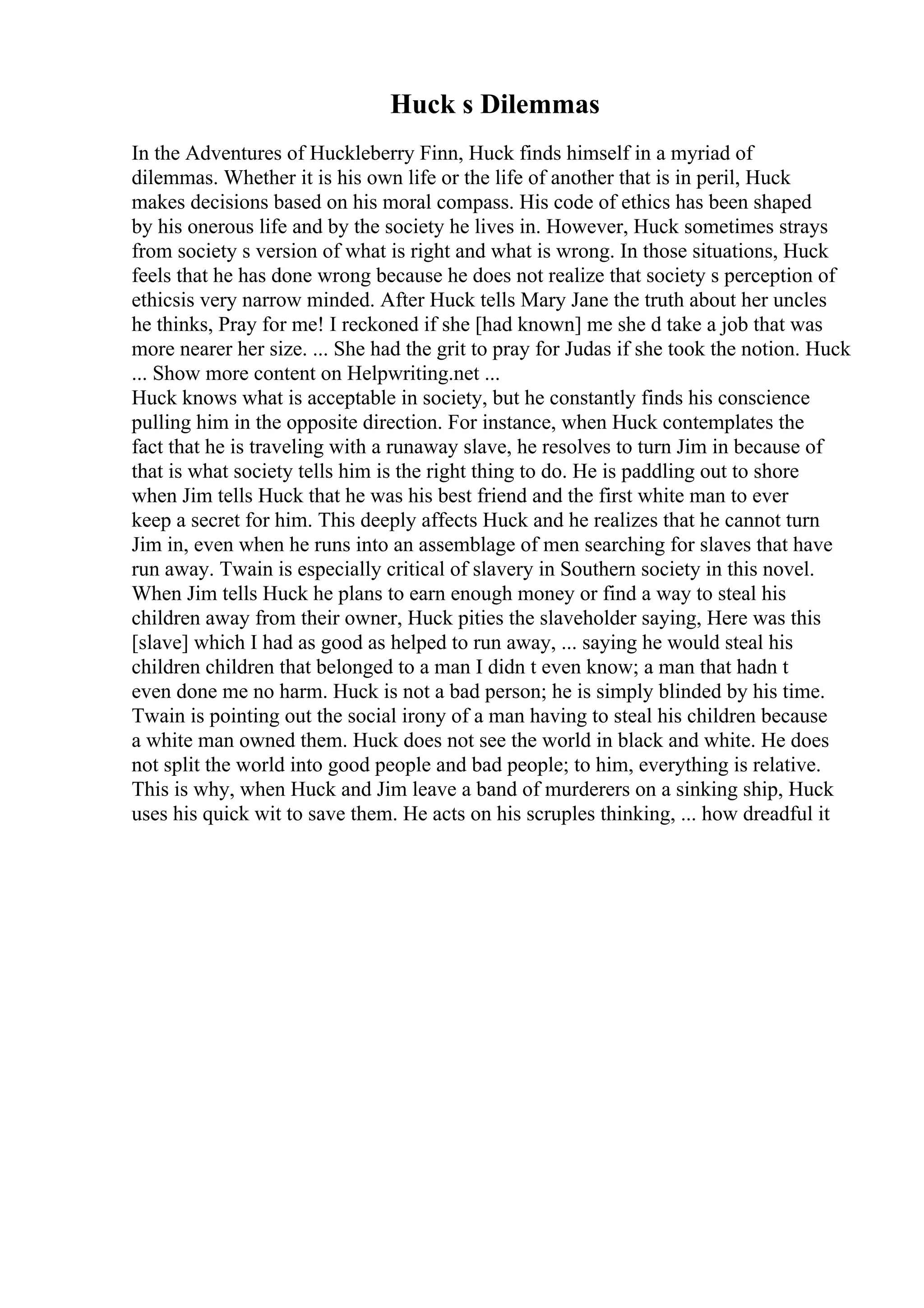 Huck s Dilemmas
In the Adventures of Huckleberry Finn, Huck finds himself in a myriad of
dilemmas. Whether it is his own life or the life of another that is in peril, Huck
makes decisions based on his moral compass. His code of ethics has been shaped
by his onerous life and by the society he lives in. However, Huck sometimes strays
from society s version of what is right and what is wrong. In those situations, Huck
feels that he has done wrong because he does not realize that society s perception of
ethicsis very narrow minded. After Huck tells Mary Jane the truth about her uncles
he thinks, Pray for me! I reckoned if she [had known] me she d take a job that was
more nearer her size. ... She had the grit to pray for Judas if she took the notion. Huck
... Show more content on Helpwriting.net ...
Huck knows what is acceptable in society, but he constantly finds his conscience
pulling him in the opposite direction. For instance, when Huck contemplates the
fact that he is traveling with a runaway slave, he resolves to turn Jim in because of
that is what society tells him is the right thing to do. He is paddling out to shore
when Jim tells Huck that he was his best friend and the first white man to ever
keep a secret for him. This deeply affects Huck and he realizes that he cannot turn
Jim in, even when he runs into an assemblage of men searching for slaves that have
run away. Twain is especially critical of slavery in Southern society in this novel.
When Jim tells Huck he plans to earn enough money or find a way to steal his
children away from their owner, Huck pities the slaveholder saying, Here was this
[slave] which I had as good as helped to run away, ... saying he would steal his
children children that belonged to a man I didn t even know; a man that hadn t
even done me no harm. Huck is not a bad person; he is simply blinded by his time.
Twain is pointing out the social irony of a man having to steal his children because
a white man owned them. Huck does not see the world in black and white. He does
not split the world into good people and bad people; to him, everything is relative.
This is why, when Huck and Jim leave a band of murderers on a sinking ship, Huck
uses his quick wit to save them. He acts on his scruples thinking, ... how dreadful it
 