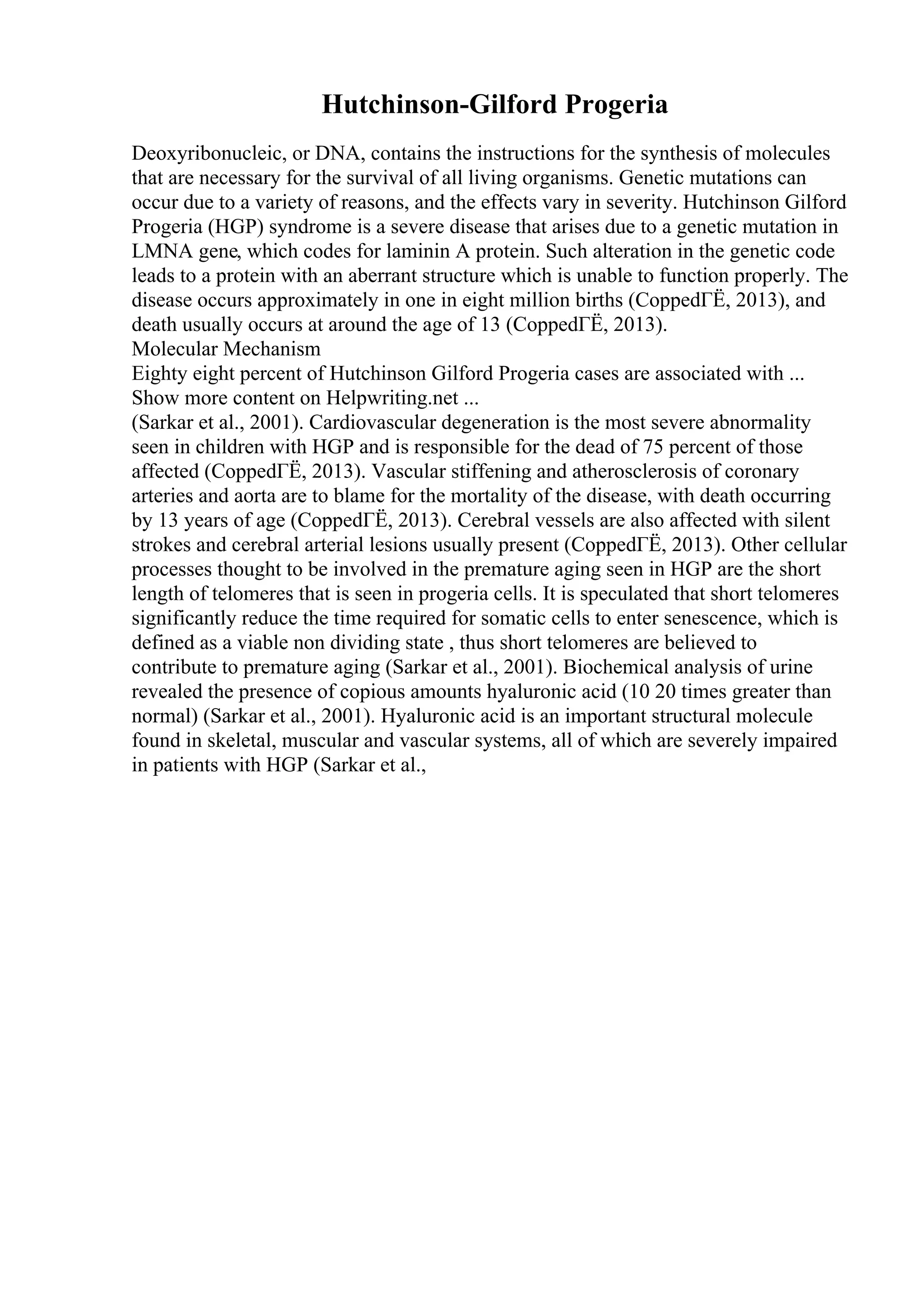 Hutchinson-Gilford Progeria
Deoxyribonucleic, or DNA, contains the instructions for the synthesis of molecules
that are necessary for the survival of all living organisms. Genetic mutations can
occur due to a variety of reasons, and the effects vary in severity. Hutchinson Gilford
Progeria (HGP) syndrome is a severe disease that arises due to a genetic mutation in
LMNA gene, which codes for laminin A protein. Such alteration in the genetic code
leads to a protein with an aberrant structure which is unable to function properly. The
disease occurs approximately in one in eight million births (CoppedГЁ, 2013), and
death usually occurs at around the age of 13 (CoppedГЁ, 2013).
Molecular Mechanism
Eighty eight percent of Hutchinson Gilford Progeria cases are associated with ...
Show more content on Helpwriting.net ...
(Sarkar et al., 2001). Cardiovascular degeneration is the most severe abnormality
seen in children with HGP and is responsible for the dead of 75 percent of those
affected (CoppedГЁ, 2013). Vascular stiffening and atherosclerosis of coronary
arteries and aorta are to blame for the mortality of the disease, with death occurring
by 13 years of age (CoppedГЁ, 2013). Cerebral vessels are also affected with silent
strokes and cerebral arterial lesions usually present (CoppedГЁ, 2013). Other cellular
processes thought to be involved in the premature aging seen in HGP are the short
length of telomeres that is seen in progeria cells. It is speculated that short telomeres
significantly reduce the time required for somatic cells to enter senescence, which is
defined as a viable non dividing state , thus short telomeres are believed to
contribute to premature aging (Sarkar et al., 2001). Biochemical analysis of urine
revealed the presence of copious amounts hyaluronic acid (10 20 times greater than
normal) (Sarkar et al., 2001). Hyaluronic acid is an important structural molecule
found in skeletal, muscular and vascular systems, all of which are severely impaired
in patients with HGP (Sarkar et al.,
 