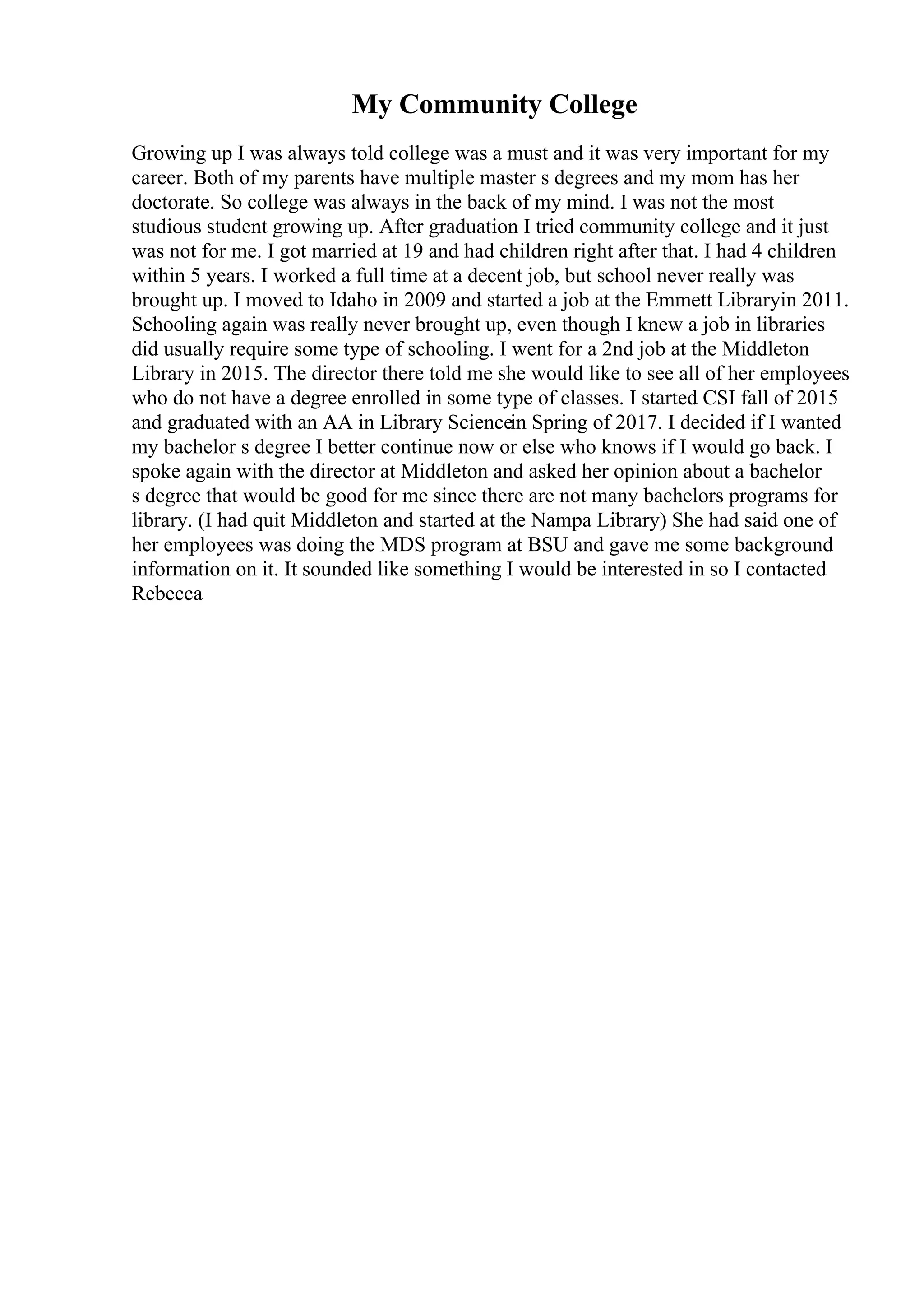 My Community College
Growing up I was always told college was a must and it was very important for my
career. Both of my parents have multiple master s degrees and my mom has her
doctorate. So college was always in the back of my mind. I was not the most
studious student growing up. After graduation I tried community college and it just
was not for me. I got married at 19 and had children right after that. I had 4 children
within 5 years. I worked a full time at a decent job, but school never really was
brought up. I moved to Idaho in 2009 and started a job at the Emmett Libraryin 2011.
Schooling again was really never brought up, even though I knew a job in libraries
did usually require some type of schooling. I went for a 2nd job at the Middleton
Library in 2015. The director there told me she would like to see all of her employees
who do not have a degree enrolled in some type of classes. I started CSI fall of 2015
and graduated with an AA in Library Sciencein Spring of 2017. I decided if I wanted
my bachelor s degree I better continue now or else who knows if I would go back. I
spoke again with the director at Middleton and asked her opinion about a bachelor
s degree that would be good for me since there are not many bachelors programs for
library. (I had quit Middleton and started at the Nampa Library) She had said one of
her employees was doing the MDS program at BSU and gave me some background
information on it. It sounded like something I would be interested in so I contacted
Rebecca
 