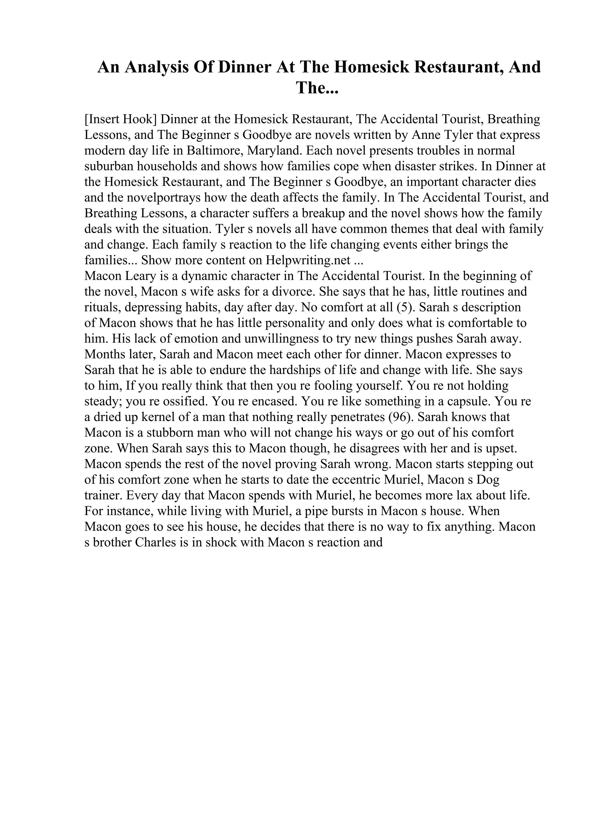 An Analysis Of Dinner At The Homesick Restaurant, And
The...
[Insert Hook] Dinner at the Homesick Restaurant, The Accidental Tourist, Breathing
Lessons, and The Beginner s Goodbye are novels written by Anne Tyler that express
modern day life in Baltimore, Maryland. Each novel presents troubles in normal
suburban households and shows how families cope when disaster strikes. In Dinner at
the Homesick Restaurant, and The Beginner s Goodbye, an important character dies
and the novelportrays how the death affects the family. In The Accidental Tourist, and
Breathing Lessons, a character suffers a breakup and the novel shows how the family
deals with the situation. Tyler s novels all have common themes that deal with family
and change. Each family s reaction to the life changing events either brings the
families... Show more content on Helpwriting.net ...
Macon Leary is a dynamic character in The Accidental Tourist. In the beginning of
the novel, Macon s wife asks for a divorce. She says that he has, little routines and
rituals, depressing habits, day after day. No comfort at all (5). Sarah s description
of Macon shows that he has little personality and only does what is comfortable to
him. His lack of emotion and unwillingness to try new things pushes Sarah away.
Months later, Sarah and Macon meet each other for dinner. Macon expresses to
Sarah that he is able to endure the hardships of life and change with life. She says
to him, If you really think that then you re fooling yourself. You re not holding
steady; you re ossified. You re encased. You re like something in a capsule. You re
a dried up kernel of a man that nothing really penetrates (96). Sarah knows that
Macon is a stubborn man who will not change his ways or go out of his comfort
zone. When Sarah says this to Macon though, he disagrees with her and is upset.
Macon spends the rest of the novel proving Sarah wrong. Macon starts stepping out
of his comfort zone when he starts to date the eccentric Muriel, Macon s Dog
trainer. Every day that Macon spends with Muriel, he becomes more lax about life.
For instance, while living with Muriel, a pipe bursts in Macon s house. When
Macon goes to see his house, he decides that there is no way to fix anything. Macon
s brother Charles is in shock with Macon s reaction and
 