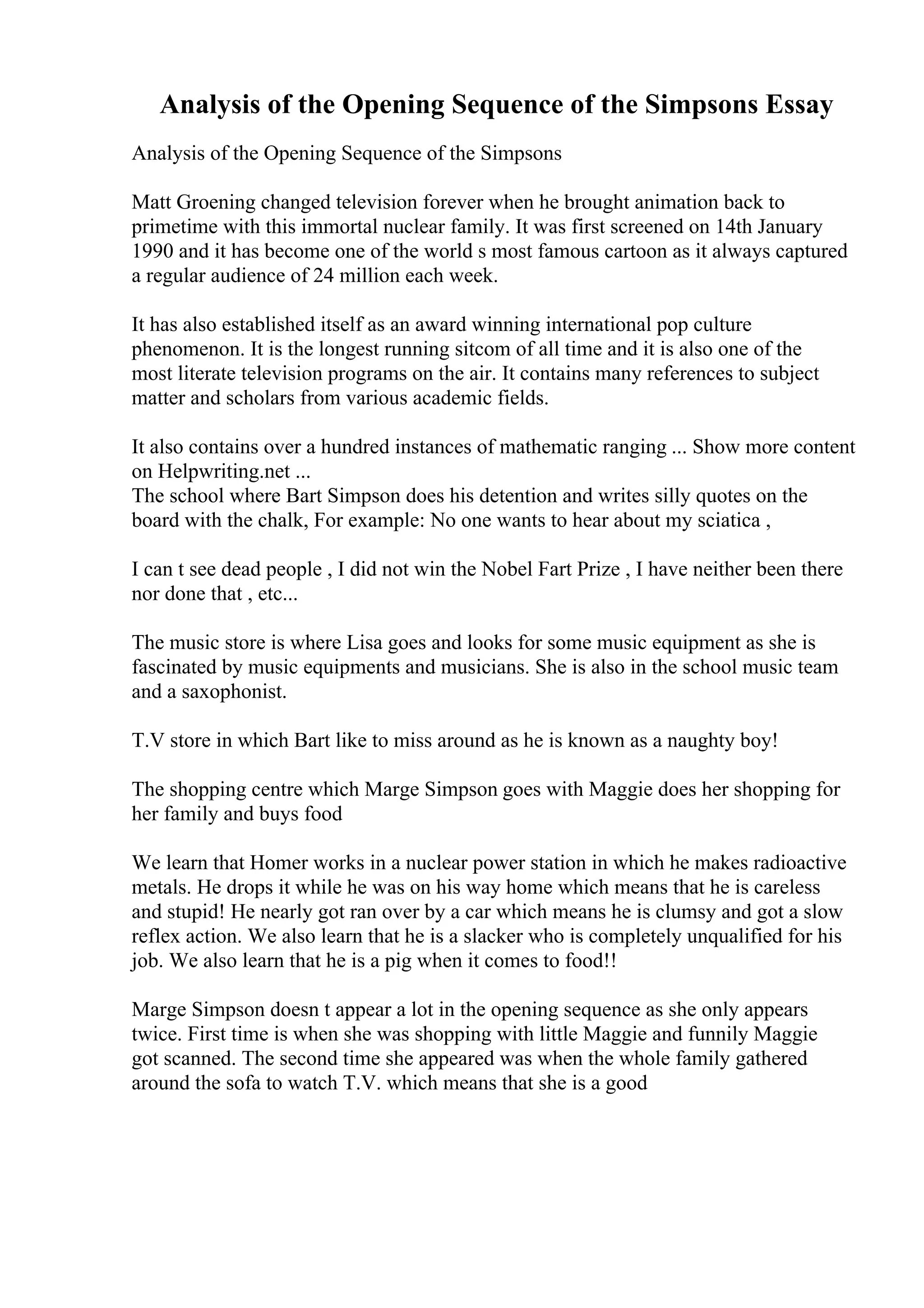 Analysis of the Opening Sequence of the Simpsons Essay
Analysis of the Opening Sequence of the Simpsons
Matt Groening changed television forever when he brought animation back to
primetime with this immortal nuclear family. It was first screened on 14th January
1990 and it has become one of the world s most famous cartoon as it always captured
a regular audience of 24 million each week.
It has also established itself as an award winning international pop culture
phenomenon. It is the longest running sitcom of all time and it is also one of the
most literate television programs on the air. It contains many references to subject
matter and scholars from various academic fields.
It also contains over a hundred instances of mathematic ranging ... Show more content
on Helpwriting.net ...
The school where Bart Simpson does his detention and writes silly quotes on the
board with the chalk, For example: No one wants to hear about my sciatica ,
I can t see dead people , I did not win the Nobel Fart Prize , I have neither been there
nor done that , etc...
The music store is where Lisa goes and looks for some music equipment as she is
fascinated by music equipments and musicians. She is also in the school music team
and a saxophonist.
T.V store in which Bart like to miss around as he is known as a naughty boy!
The shopping centre which Marge Simpson goes with Maggie does her shopping for
her family and buys food
We learn that Homer works in a nuclear power station in which he makes radioactive
metals. He drops it while he was on his way home which means that he is careless
and stupid! He nearly got ran over by a car which means he is clumsy and got a slow
reflex action. We also learn that he is a slacker who is completely unqualified for his
job. We also learn that he is a pig when it comes to food!!
Marge Simpson doesn t appear a lot in the opening sequence as she only appears
twice. First time is when she was shopping with little Maggie and funnily Maggie
got scanned. The second time she appeared was when the whole family gathered
around the sofa to watch T.V. which means that she is a good
 