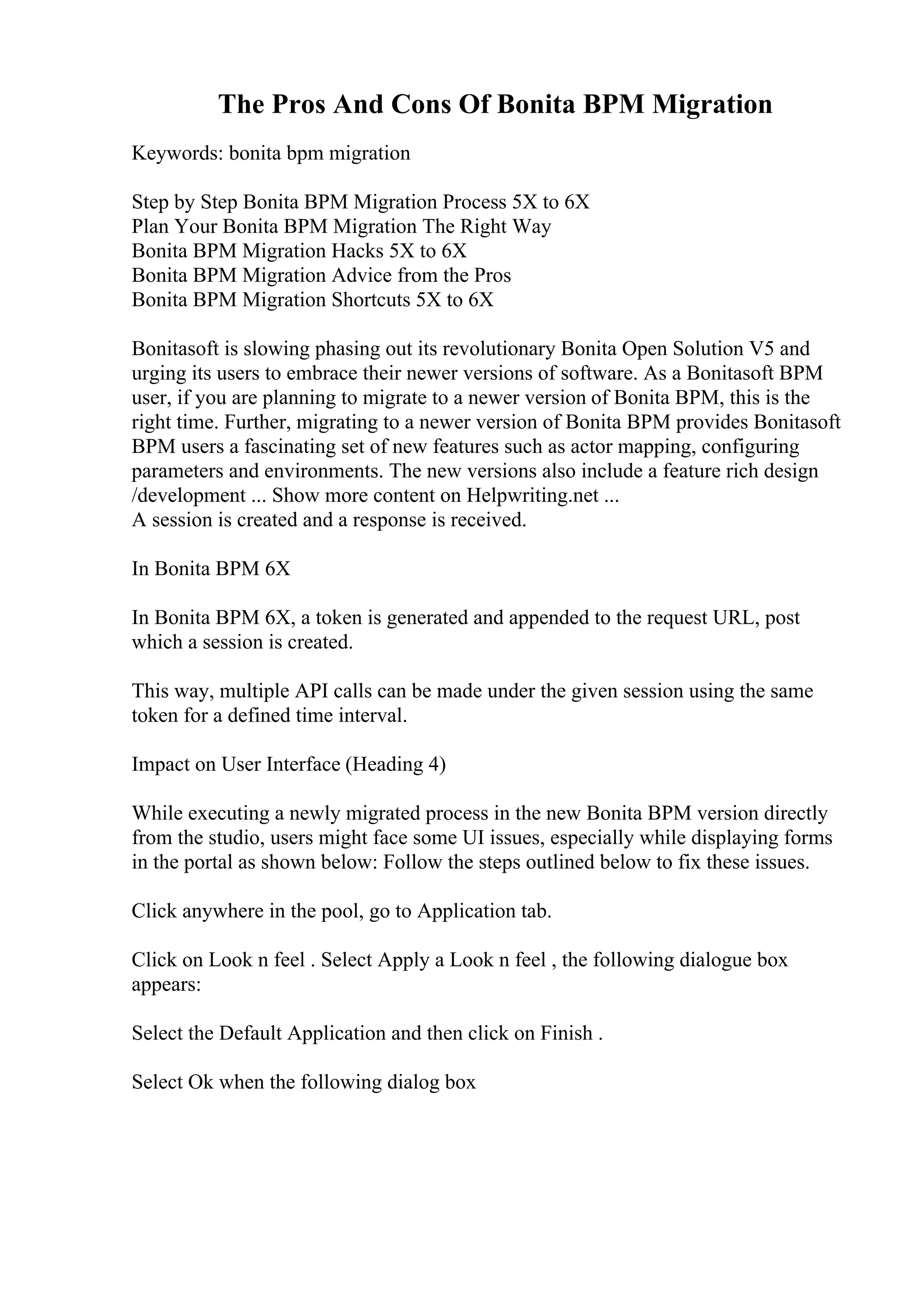 The Pros And Cons Of Bonita BPM Migration
Keywords: bonita bpm migration
Step by Step Bonita BPM Migration Process 5X to 6X
Plan Your Bonita BPM Migration The Right Way
Bonita BPM Migration Hacks 5X to 6X
Bonita BPM Migration Advice from the Pros
Bonita BPM Migration Shortcuts 5X to 6X
Bonitasoft is slowing phasing out its revolutionary Bonita Open Solution V5 and
urging its users to embrace their newer versions of software. As a Bonitasoft BPM
user, if you are planning to migrate to a newer version of Bonita BPM, this is the
right time. Further, migrating to a newer version of Bonita BPM provides Bonitasoft
BPM users a fascinating set of new features such as actor mapping, configuring
parameters and environments. The new versions also include a feature rich design
/development ... Show more content on Helpwriting.net ...
A session is created and a response is received.
In Bonita BPM 6X
In Bonita BPM 6X, a token is generated and appended to the request URL, post
which a session is created.
This way, multiple API calls can be made under the given session using the same
token for a defined time interval.
Impact on User Interface (Heading 4)
While executing a newly migrated process in the new Bonita BPM version directly
from the studio, users might face some UI issues, especially while displaying forms
in the portal as shown below: Follow the steps outlined below to fix these issues.
Click anywhere in the pool, go to Application tab.
Click on Look n feel . Select Apply a Look n feel , the following dialogue box
appears:
Select the Default Application and then click on Finish .
Select Ok when the following dialog box
 