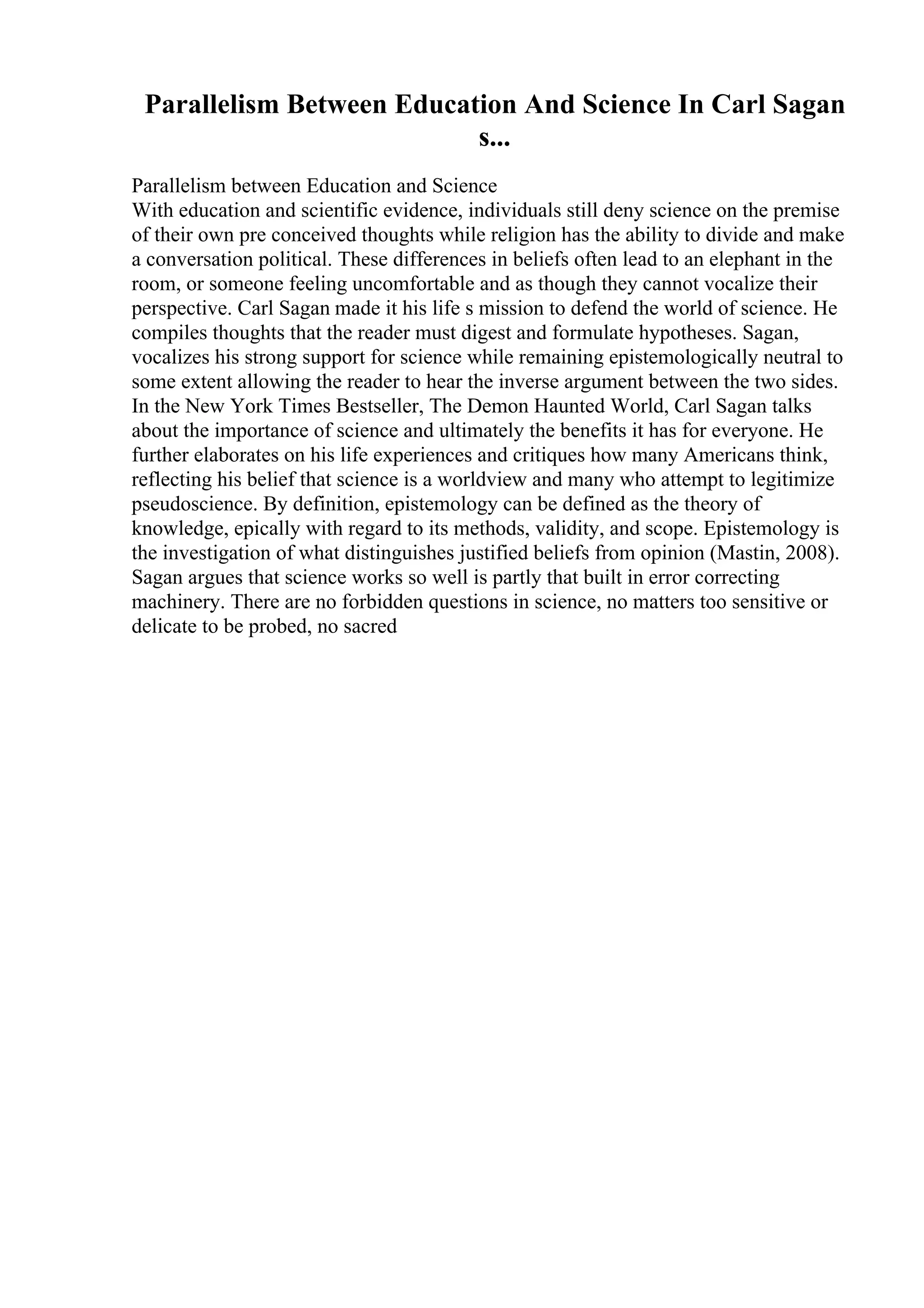 Parallelism Between Education And Science In Carl Sagan
s...
Parallelism between Education and Science
With education and scientific evidence, individuals still deny science on the premise
of their own pre conceived thoughts while religion has the ability to divide and make
a conversation political. These differences in beliefs often lead to an elephant in the
room, or someone feeling uncomfortable and as though they cannot vocalize their
perspective. Carl Sagan made it his life s mission to defend the world of science. He
compiles thoughts that the reader must digest and formulate hypotheses. Sagan,
vocalizes his strong support for science while remaining epistemologically neutral to
some extent allowing the reader to hear the inverse argument between the two sides.
In the New York Times Bestseller, The Demon Haunted World, Carl Sagan talks
about the importance of science and ultimately the benefits it has for everyone. He
further elaborates on his life experiences and critiques how many Americans think,
reflecting his belief that science is a worldview and many who attempt to legitimize
pseudoscience. By definition, epistemology can be defined as the theory of
knowledge, epically with regard to its methods, validity, and scope. Epistemology is
the investigation of what distinguishes justified beliefs from opinion (Mastin, 2008).
Sagan argues that science works so well is partly that built in error correcting
machinery. There are no forbidden questions in science, no matters too sensitive or
delicate to be probed, no sacred
 