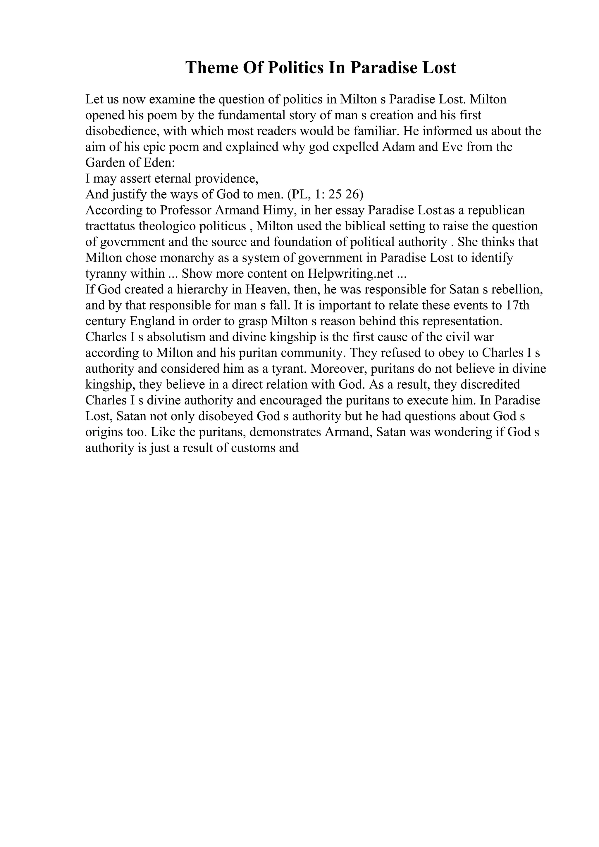 Theme Of Politics In Paradise Lost
Let us now examine the question of politics in Milton s Paradise Lost. Milton
opened his poem by the fundamental story of man s creation and his first
disobedience, with which most readers would be familiar. He informed us about the
aim of his epic poem and explained why god expelled Adam and Eve from the
Garden of Eden:
I may assert eternal providence,
And justify the ways of God to men. (PL, 1: 25 26)
According to Professor Armand Himy, in her essay Paradise Lostas a republican
tracttatus theologico politicus , Milton used the biblical setting to raise the question
of government and the source and foundation of political authority . She thinks that
Milton chose monarchy as a system of government in Paradise Lost to identify
tyranny within ... Show more content on Helpwriting.net ...
If God created a hierarchy in Heaven, then, he was responsible for Satan s rebellion,
and by that responsible for man s fall. It is important to relate these events to 17th
century England in order to grasp Milton s reason behind this representation.
Charles I s absolutism and divine kingship is the first cause of the civil war
according to Milton and his puritan community. They refused to obey to Charles I s
authority and considered him as a tyrant. Moreover, puritans do not believe in divine
kingship, they believe in a direct relation with God. As a result, they discredited
Charles I s divine authority and encouraged the puritans to execute him. In Paradise
Lost, Satan not only disobeyed God s authority but he had questions about God s
origins too. Like the puritans, demonstrates Armand, Satan was wondering if God s
authority is just a result of customs and
 