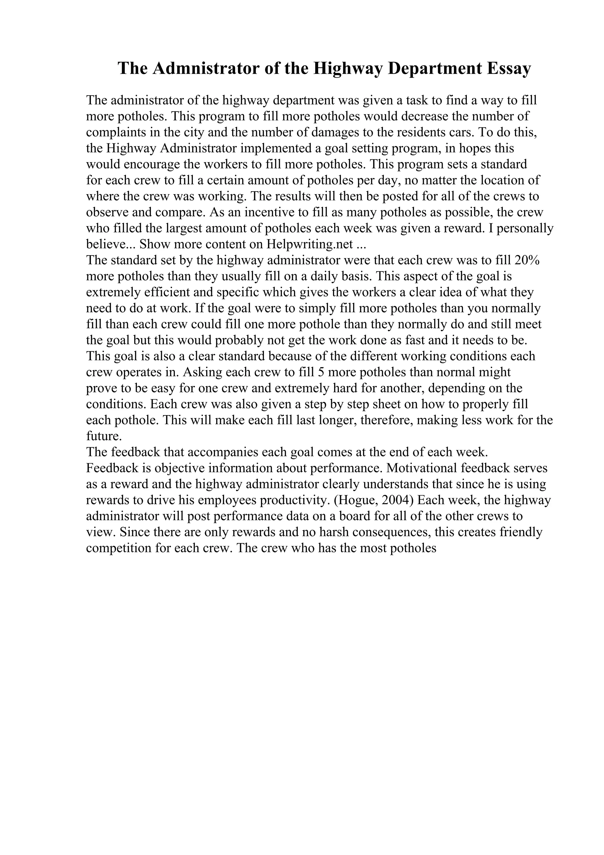 The Admnistrator of the Highway Department Essay
The administrator of the highway department was given a task to find a way to fill
more potholes. This program to fill more potholes would decrease the number of
complaints in the city and the number of damages to the residents cars. To do this,
the Highway Administrator implemented a goal setting program, in hopes this
would encourage the workers to fill more potholes. This program sets a standard
for each crew to fill a certain amount of potholes per day, no matter the location of
where the crew was working. The results will then be posted for all of the crews to
observe and compare. As an incentive to fill as many potholes as possible, the crew
who filled the largest amount of potholes each week was given a reward. I personally
believe... Show more content on Helpwriting.net ...
The standard set by the highway administrator were that each crew was to fill 20%
more potholes than they usually fill on a daily basis. This aspect of the goal is
extremely efficient and specific which gives the workers a clear idea of what they
need to do at work. If the goal were to simply fill more potholes than you normally
fill than each crew could fill one more pothole than they normally do and still meet
the goal but this would probably not get the work done as fast and it needs to be.
This goal is also a clear standard because of the different working conditions each
crew operates in. Asking each crew to fill 5 more potholes than normal might
prove to be easy for one crew and extremely hard for another, depending on the
conditions. Each crew was also given a step by step sheet on how to properly fill
each pothole. This will make each fill last longer, therefore, making less work for the
future.
The feedback that accompanies each goal comes at the end of each week.
Feedback is objective information about performance. Motivational feedback serves
as a reward and the highway administrator clearly understands that since he is using
rewards to drive his employees productivity. (Hogue, 2004) Each week, the highway
administrator will post performance data on a board for all of the other crews to
view. Since there are only rewards and no harsh consequences, this creates friendly
competition for each crew. The crew who has the most potholes
 