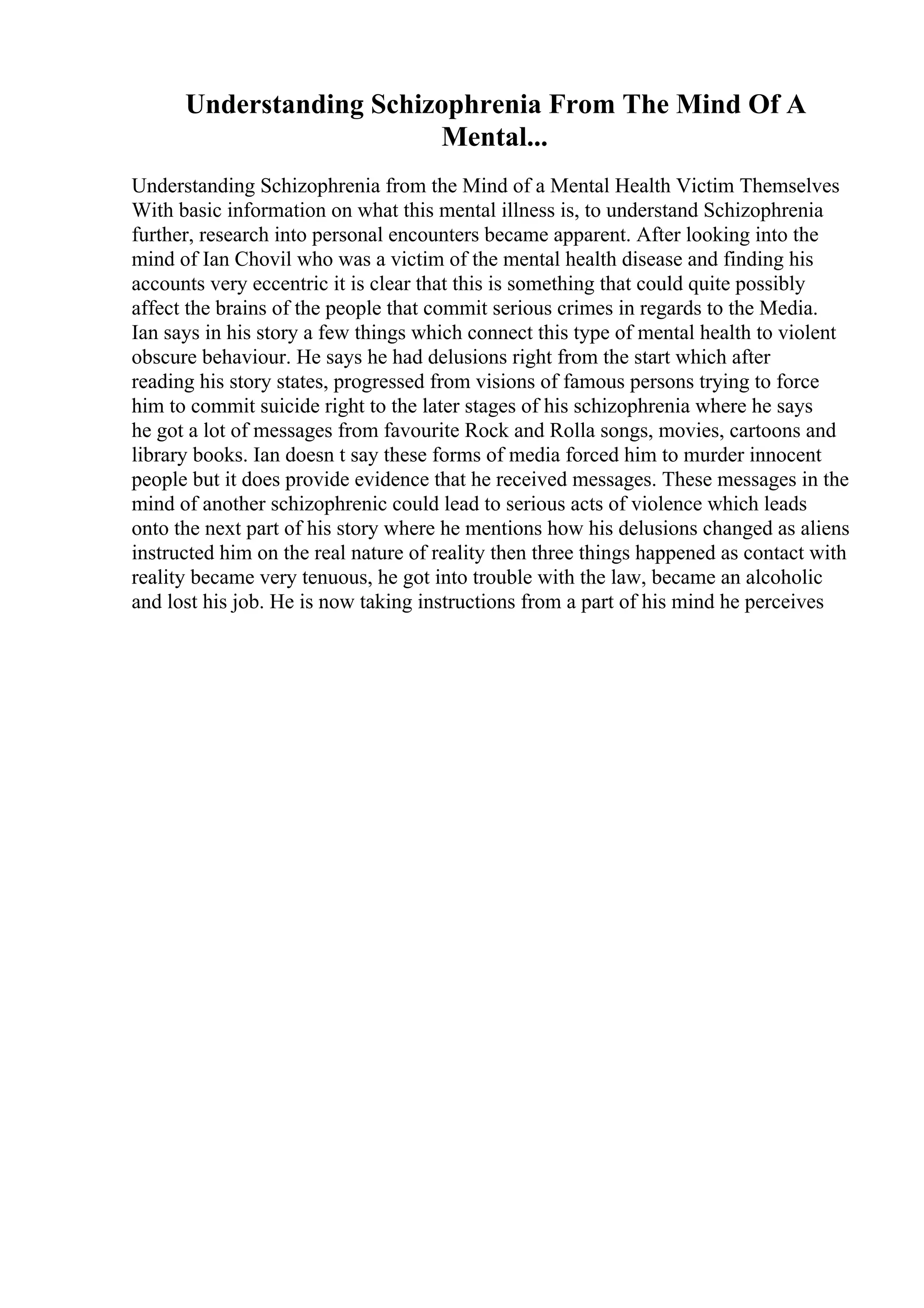 Understanding Schizophrenia From The Mind Of A
Mental...
Understanding Schizophrenia from the Mind of a Mental Health Victim Themselves
With basic information on what this mental illness is, to understand Schizophrenia
further, research into personal encounters became apparent. After looking into the
mind of Ian Chovil who was a victim of the mental health disease and finding his
accounts very eccentric it is clear that this is something that could quite possibly
affect the brains of the people that commit serious crimes in regards to the Media.
Ian says in his story a few things which connect this type of mental health to violent
obscure behaviour. He says he had delusions right from the start which after
reading his story states, progressed from visions of famous persons trying to force
him to commit suicide right to the later stages of his schizophrenia where he says
he got a lot of messages from favourite Rock and Rolla songs, movies, cartoons and
library books. Ian doesn t say these forms of media forced him to murder innocent
people but it does provide evidence that he received messages. These messages in the
mind of another schizophrenic could lead to serious acts of violence which leads
onto the next part of his story where he mentions how his delusions changed as aliens
instructed him on the real nature of reality then three things happened as contact with
reality became very tenuous, he got into trouble with the law, became an alcoholic
and lost his job. He is now taking instructions from a part of his mind he perceives
 