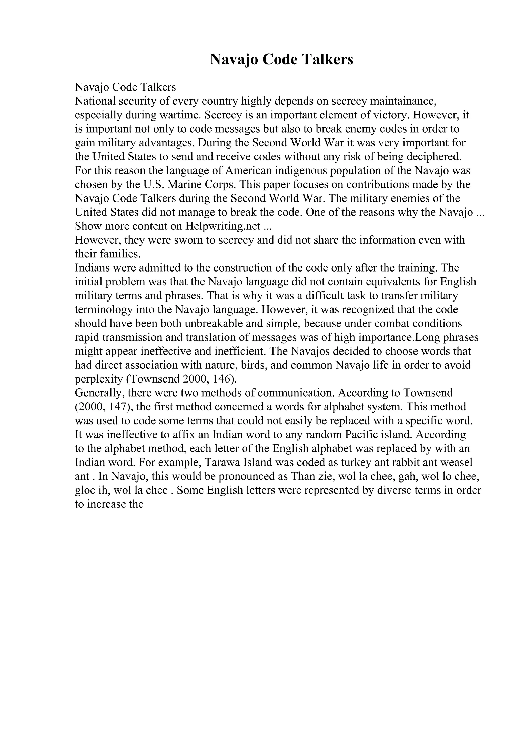 Navajo Code Talkers
Navajo Code Talkers
National security of every country highly depends on secrecy maintainance,
especially during wartime. Secrecy is an important element of victory. However, it
is important not only to code messages but also to break enemy codes in order to
gain military advantages. During the Second World War it was very important for
the United States to send and receive codes without any risk of being deciphered.
For this reason the language of American indigenous population of the Navajo was
chosen by the U.S. Marine Corps. This paper focuses on contributions made by the
Navajo Code Talkers during the Second World War. The military enemies of the
United States did not manage to break the code. One of the reasons why the Navajo ...
Show more content on Helpwriting.net ...
However, they were sworn to secrecy and did not share the information even with
their families.
Indians were admitted to the construction of the code only after the training. The
initial problem was that the Navajo language did not contain equivalents for English
military terms and phrases. That is why it was a difficult task to transfer military
terminology into the Navajo language. However, it was recognized that the code
should have been both unbreakable and simple, because under combat conditions
rapid transmission and translation of messages was of high importance.Long phrases
might appear ineffective and inefficient. The Navajos decided to choose words that
had direct association with nature, birds, and common Navajo life in order to avoid
perplexity (Townsend 2000, 146).
Generally, there were two methods of communication. According to Townsend
(2000, 147), the first method concerned a words for alphabet system. This method
was used to code some terms that could not easily be replaced with a specific word.
It was ineffective to affix an Indian word to any random Pacific island. According
to the alphabet method, each letter of the English alphabet was replaced by with an
Indian word. For example, Tarawa Island was coded as turkey ant rabbit ant weasel
ant . In Navajo, this would be pronounced as Than zie, wol la chee, gah, wol lo chee,
gloe ih, wol la chee . Some English letters were represented by diverse terms in order
to increase the
 