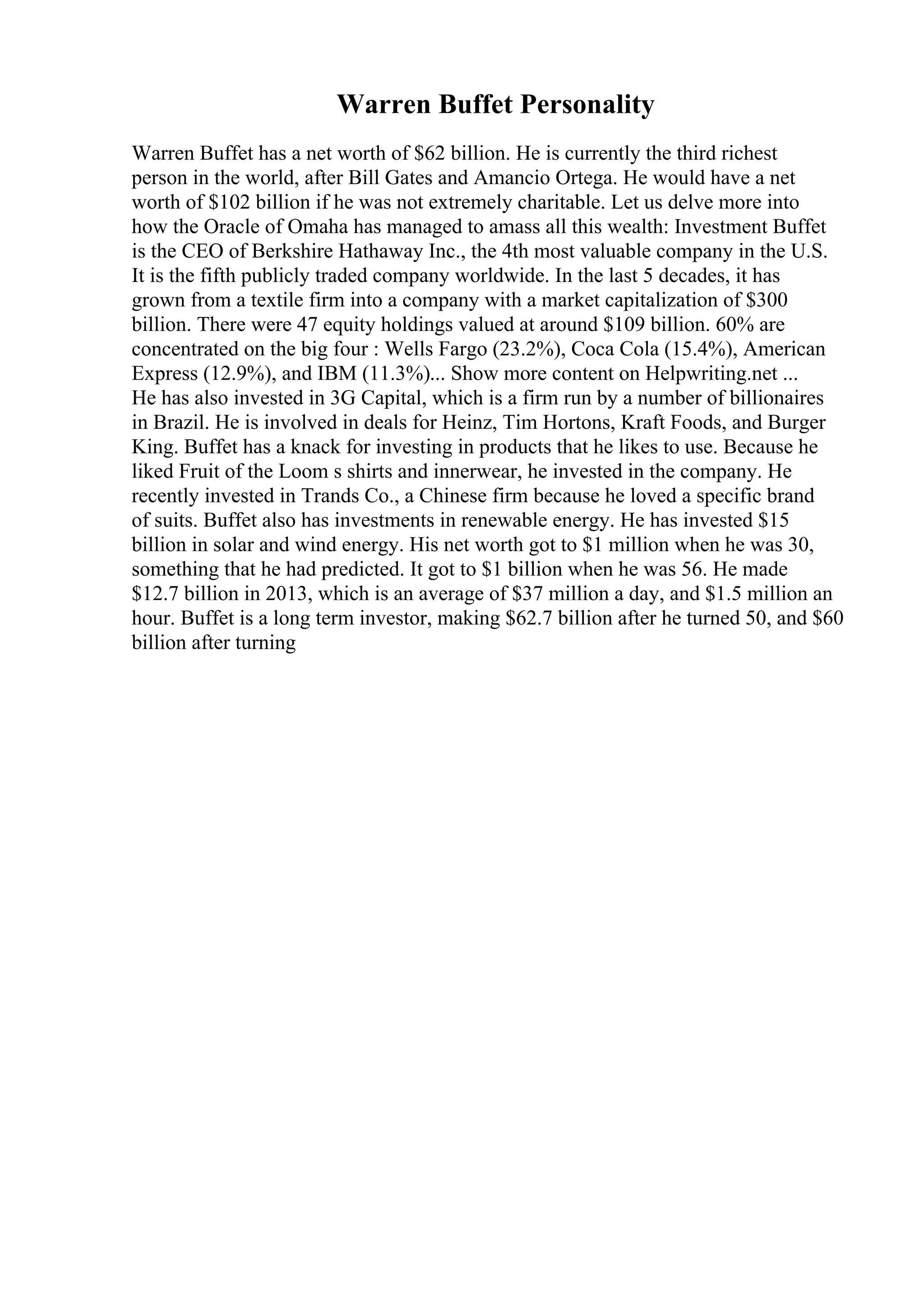 Warren Buffet Personality
Warren Buffet has a net worth of $62 billion. He is currently the third richest
person in the world, after Bill Gates and Amancio Ortega. He would have a net
worth of $102 billion if he was not extremely charitable. Let us delve more into
how the Oracle of Omaha has managed to amass all this wealth: Investment Buffet
is the CEO of Berkshire Hathaway Inc., the 4th most valuable company in the U.S.
It is the fifth publicly traded company worldwide. In the last 5 decades, it has
grown from a textile firm into a company with a market capitalization of $300
billion. There were 47 equity holdings valued at around $109 billion. 60% are
concentrated on the big four : Wells Fargo (23.2%), Coca Cola (15.4%), American
Express (12.9%), and IBM (11.3%)... Show more content on Helpwriting.net ...
He has also invested in 3G Capital, which is a firm run by a number of billionaires
in Brazil. He is involved in deals for Heinz, Tim Hortons, Kraft Foods, and Burger
King. Buffet has a knack for investing in products that he likes to use. Because he
liked Fruit of the Loom s shirts and innerwear, he invested in the company. He
recently invested in Trands Co., a Chinese firm because he loved a specific brand
of suits. Buffet also has investments in renewable energy. He has invested $15
billion in solar and wind energy. His net worth got to $1 million when he was 30,
something that he had predicted. It got to $1 billion when he was 56. He made
$12.7 billion in 2013, which is an average of $37 million a day, and $1.5 million an
hour. Buffet is a long term investor, making $62.7 billion after he turned 50, and $60
billion after turning
 