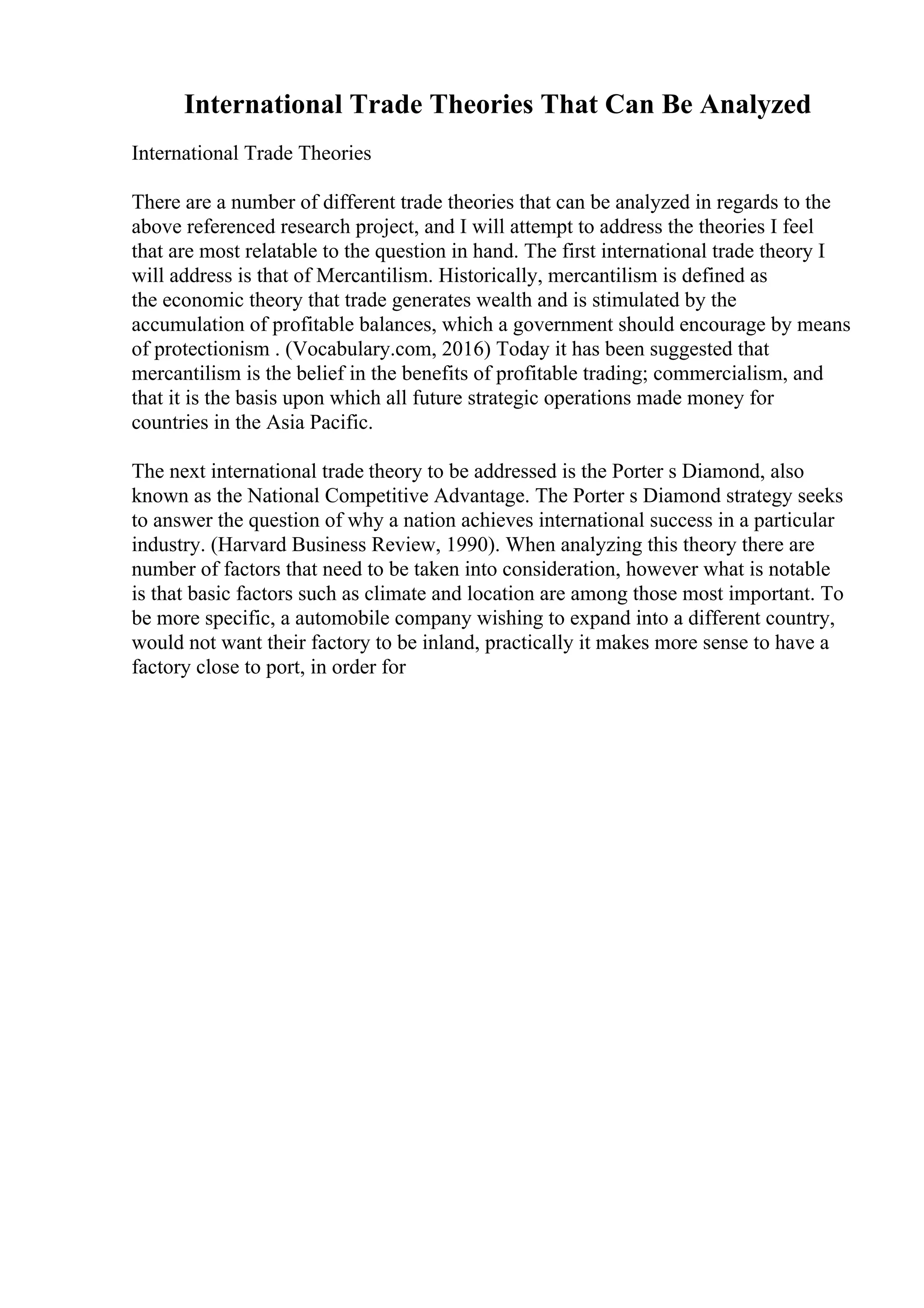 International Trade Theories That Can Be Analyzed
International Trade Theories
There are a number of different trade theories that can be analyzed in regards to the
above referenced research project, and I will attempt to address the theories I feel
that are most relatable to the question in hand. The first international trade theory I
will address is that of Mercantilism. Historically, mercantilism is defined as
the economic theory that trade generates wealth and is stimulated by the
accumulation of profitable balances, which a government should encourage by means
of protectionism . (Vocabulary.com, 2016) Today it has been suggested that
mercantilism is the belief in the benefits of profitable trading; commercialism, and
that it is the basis upon which all future strategic operations made money for
countries in the Asia Pacific.
The next international trade theory to be addressed is the Porter s Diamond, also
known as the National Competitive Advantage. The Porter s Diamond strategy seeks
to answer the question of why a nation achieves international success in a particular
industry. (Harvard Business Review, 1990). When analyzing this theory there are
number of factors that need to be taken into consideration, however what is notable
is that basic factors such as climate and location are among those most important. To
be more specific, a automobile company wishing to expand into a different country,
would not want their factory to be inland, practically it makes more sense to have a
factory close to port, in order for
 