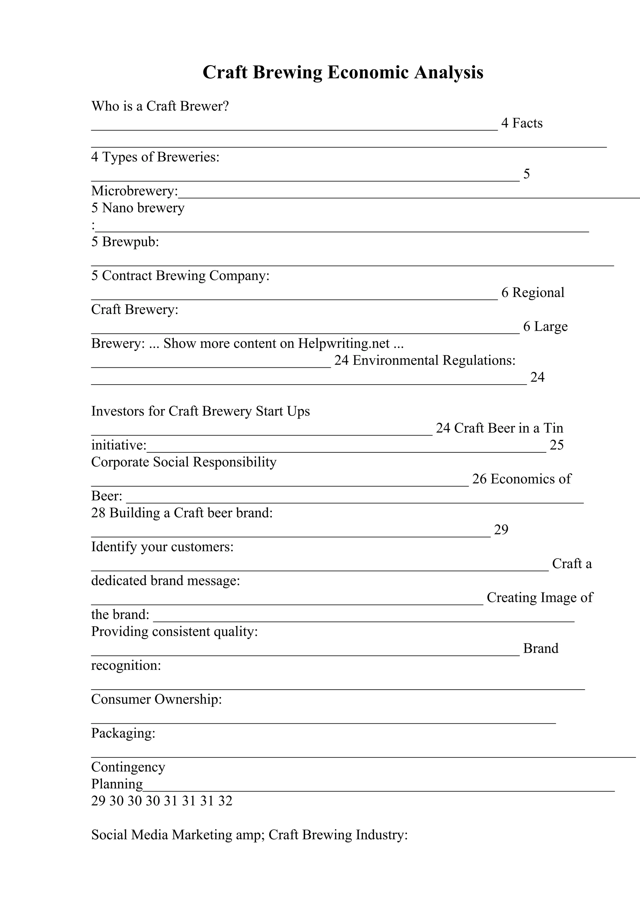 Craft Brewing Economic Analysis
Who is a Craft Brewer?
________________________________________________________ 4 Facts
_______________________________________________________________________
4 Types of Breweries:
___________________________________________________________ 5
Microbrewery:________________________________________________________________
5 Nano brewery
:____________________________________________________________________
5 Brewpub:
________________________________________________________________________
5 Contract Brewing Company:
________________________________________________________ 6 Regional
Craft Brewery:
___________________________________________________________ 6 Large
Brewery: ... Show more content on Helpwriting.net ...
_________________________________ 24 Environmental Regulations:
____________________________________________________________ 24
Investors for Craft Brewery Start Ups
_______________________________________________ 24 Craft Beer in a Tin
initiative:_______________________________________________________ 25
Corporate Social Responsibility
____________________________________________________ 26 Economics of
Beer: _______________________________________________________________
28 Building a Craft beer brand:
_______________________________________________________ 29
Identify your customers:
_______________________________________________________________ Craft a
dedicated brand message:
______________________________________________________ Creating Image of
the brand: __________________________________________________________
Providing consistent quality:
___________________________________________________________ Brand
recognition:
____________________________________________________________________
Consumer Ownership:
________________________________________________________________
Packaging:
___________________________________________________________________________
Contingency
Planning_________________________________________________________________
29 30 30 30 31 31 31 32
Social Media Marketing amp; Craft Brewing Industry:
 