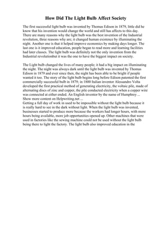How Did The Light Bulb Affect Society
The first successful light bulb was invented by Thomas Edison in 1879, little did he
know that his invention would change the world and still has affects to this day.
There are many reasons why the light bulb was the best invention of the Industrial
revolution, three reasons why are; it changed human existence by illuminating the
night. Another one is that it helped improve economics by making days longer. The
last one is it improved education, people began to read more and learning facilities
had later classes. The light bulb was definitely not the only invention from the
Industrial revolutionbut it was the one to have the biggest impact on society.
The Light bulb changed the lives of many people; it had a big impact on illuminating
the night. The night was always dark until the light bulb was invented by Thomas
Edison in 1879 and ever since then, the night has been able to be bright if people
wanted it too. The story of the light bulb begins long before Edison patented the first
commercially successful bulb in 1879; in 1800 Italian inventor Alessandro Volta
developed the first practical method of generating electricity, the voltaic pile, made of
alternating discs of zinc and copper, the pile conducted electricity when a copper wire
was connected at either ended. An English inventor by the name of Humphrey ...
Show more content on Helpwriting.net ...
Getting a full day of work in used to be impossible without the light bulb because it
is really hard to see in the dark without light. When the light bulb was invented,
businesses started to produce more because the workers had longer hours, with more
hours being available, more job opportunities opened up. Other machines that were
used in factories like the sewing machine could not be used without the light bulb
being there to light the factory. The light bulb also improved education in the
 
