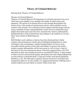 Theory of Criminal Behavior
Running head: Theories of Criminal Behavior
Theories of Criminal Behavior
Theories of Criminal Behavior The beginning of civilization dawned a new era in
which man came together to live amongst one another in relative peace and
prosperity. The advent of civilization however also brought about people who
choose to live a life outside of societal norms and law, norms and thus was the
creation of the criminal. All civilizations tried to suppress and discourage crime by
using a multitude of tactics and punishments. Crime, however continued to grow
despite these harsh tactics and strict laws. Scientists have tried to understand the
fundamental drive of the criminal from early antiquity to the modern era. Several ...
Show more content on Helpwriting.net ...
153).
Both Sheldon s and Lombroso s theories have been dismissed due to faulty
evidence and inconsistencies, but the idea of biological predisposition to crime
still lingers in the criminologist. Another biological theory of crime is more
associated with the genetics of the mind, and whether if a person with certain
mental or genetic abnormalities will be more prone to a life of crime. A part of
this theory is the extra chromosome theory. It has been suggested that a rare XYY
aberration in males may lead the possessor to uncontrolled violence. A large number
of males who have possessed this genetic abnormality have had a high predisposition
to crime and have constituted about 3.5 percent of males in the prison population
(Reckless, p. 42). The other parts of genetic theories of crime are associated with
symptomatic behavior. In some studies, it is suggested that persons suffering from a
mental condition are more likely to commit violent crimes than
 