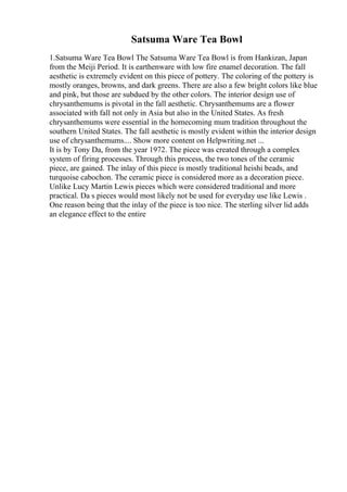 Satsuma Ware Tea Bowl
1.Satsuma Ware Tea Bowl The Satsuma Ware Tea Bowl is from Hankizan, Japan
from the Meiji Period. It is earthenware with low fire enamel decoration. The fall
aesthetic is extremely evident on this piece of pottery. The coloring of the pottery is
mostly oranges, browns, and dark greens. There are also a few bright colors like blue
and pink, but those are subdued by the other colors. The interior design use of
chrysanthemums is pivotal in the fall aesthetic. Chrysanthemums are a flower
associated with fall not only in Asia but also in the United States. As fresh
chrysanthemums were essential in the homecoming mum tradition throughout the
southern United States. The fall aesthetic is mostly evident within the interior design
use of chrysanthemums.... Show more content on Helpwriting.net ...
It is by Tony Da, from the year 1972. The piece was created through a complex
system of firing processes. Through this process, the two tones of the ceramic
piece, are gained. The inlay of this piece is mostly traditional heishi beads, and
turquoise cabochon. The ceramic piece is considered more as a decoration piece.
Unlike Lucy Martin Lewis pieces which were considered traditional and more
practical. Da s pieces would most likely not be used for everyday use like Lewis .
One reason being that the inlay of the piece is too nice. The sterling silver lid adds
an elegance effect to the entire
 