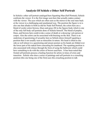 Analysis Of Schiele s Other Self Portrait
In Schiele s other self portrait cataloged here Squatting Man (Self Portrait), Schiele
confronts the viewer. It is the first image seen here that actually makes contact
with the viewer. The eyes which are often seen as the mirror to the soul stare back
at the viewer in a challenging and unashamed way. The position the figure is in is
also one that alludes to birth as did his Nude Self Portrait, the colors here are a
blend of cooler colors browns, blues and grays fill in the figures body which is one
of the only full body self portraits done of Schiele himself. The blend of purples,
blues, and browns here could evoke a sense of death or a decaying/ sick person or
corpse. Also the colors can be associated with bruising on the skin. There is an
undertone of questioning of sexuality here as Schiele draws himself squatting a
position that is not usually seen as masculine in nature. His head is tilted to one
side as well almost in a questioning and unsure posture as his hands are folded over
the lower part of his naked form concealing his manhood. The squatting position is
also associated with release through the form of using the bathroom which could
have something to do with the colors of brown used here . It has been noted that
frontal self portraits possess a healing function for artists in times of crisis and
transition . Schiele who does a series of paintings and self portraits in a crouching
position (this one being one of the first) uses this crouching position to talk
 