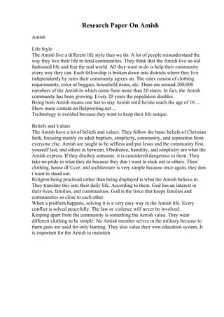 Research Paper On Amish
Amish
Life Style
The Amish live a different life style than we do. A lot of people misunderstand the
way they live their life in rural communities. They think that the Amish live an old
fashioned life and fear the real world. All they want to do is help their community
every way they can. Each fellowship is broken down into districts where they live
independently by rules their community agrees on. The rules consist of clothing
requirements, color of buggies, household items, etc. There are around 200,000
members of the Amish in which come from more than 20 states. In fact, the Amish
community has been growing. Every 20 years the population doubles.
Being born Amish means one has to stay Amish until he/she reach the age of 16....
Show more content on Helpwriting.net ...
Technology is avoided because they want to keep their life unique.
Beliefs and Values
The Amish have a lot of beliefs and values. They follow the basic beliefs of Christian
faith, focusing mainly on adult baptism, simplicity, community, and separation from
everyone else. Amish are taught to be selfless and put Jesus and the community first,
yourself last, and others in between. Obedience, humility, and simplicity are what the
Amish express. If they disobey someone, it is considered dangerous to them. They
take no pride in what they do because they don t want to stick out to others. Their
clothing, house dГ©cor, and architecture is very simple because once again, they don
t want to stand out.
Religion being practiced rather than being displayed is what the Amish believe in.
They translate this into their daily life. According to them, God has an interest in
their lives, families, and communities. God is the force that keeps families and
communities so close to each other.
When a problem happens, solving it is a very easy way in the Amish life. Every
conflict is solved peacefully. The law or violence will never be involved.
Keeping apart from the community is something the Amish value. They wear
different clothing to be simple. No Amish member serves in the military because to
them guns are used for only hunting. They also value their own education system. It
is important for the Amish to maintain
 
