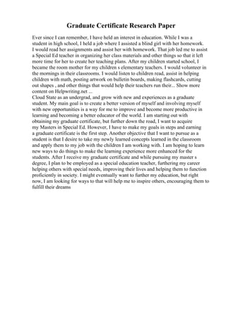 Graduate Certificate Research Paper
Ever since I can remember, I have held an interest in education. While I was a
student in high school, I held a job where I assisted a blind girl with her homework.
I would read her assignments and assist her with homework. That job led me to assist
a Special Ed teacher in organizing her class materials and other things so that it left
more time for her to create her teaching plans. After my children started school, I
became the room mother for my children s elementary teachers. I would volunteer in
the mornings in their classrooms. I would listen to children read, assist in helping
children with math, posting artwork on bulletin boards, making flashcards, cutting
out shapes , and other things that would help their teachers run their... Show more
content on Helpwriting.net ...
Cloud State as an undergrad, and grow with new and experiences as a graduate
student. My main goal is to create a better version of myself and involving myself
with new opportunities is a way for me to improve and become more productive in
learning and becoming a better educator of the world. I am starting out with
obtaining my graduate certificate, but further down the road, I want to acquire
my Masters in Special Ed. However, I have to make my goals in steps and earning
a graduate certificate is the first step. Another objective that I want to pursue as a
student is that I desire to take my newly learned concepts learned in the classroom
and apply them to my job with the children I am working with. I am hoping to learn
new ways to do things to make the learning experience more enhanced for the
students. After I receive my graduate certificate and while pursuing my master s
degree, I plan to be employed as a special education teacher, furthering my career
helping others with special needs, improving their lives and helping them to function
proficiently in society. I might eventually want to further my education, but right
now, I am looking for ways to that will help me to inspire others, encouraging them to
fulfill their dreams
 