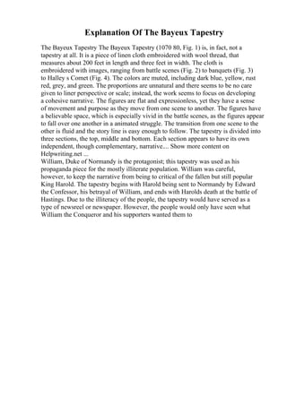 Explanation Of The Bayeux Tapestry
The Bayeux Tapestry The Bayeux Tapestry (1070 80, Fig. 1) is, in fact, not a
tapestry at all. It is a piece of linen cloth embroidered with wool thread, that
measures about 200 feet in length and three feet in width. The cloth is
embroidered with images, ranging from battle scenes (Fig. 2) to banquets (Fig. 3)
to Halley s Comet (Fig. 4). The colors are muted, including dark blue, yellow, rust
red, grey, and green. The proportions are unnatural and there seems to be no care
given to liner perspective or scale; instead, the work seems to focus on developing
a cohesive narrative. The figures are flat and expressionless, yet they have a sense
of movement and purpose as they move from one scene to another. The figures have
a believable space, which is especially vivid in the battle scenes, as the figures appear
to fall over one another in a animated struggle. The transition from one scene to the
other is fluid and the story line is easy enough to follow. The tapestry is divided into
three sections, the top, middle and bottom. Each section appears to have its own
independent, though complementary, narrative.... Show more content on
Helpwriting.net ...
William, Duke of Normandy is the protagonist; this tapestry was used as his
propaganda piece for the mostly illiterate population. William was careful,
however, to keep the narrative from being to critical of the fallen but still popular
King Harold. The tapestry begins with Harold being sent to Normandy by Edward
the Confessor, his betrayal of William, and ends with Harolds death at the battle of
Hastings. Due to the illiteracy of the people, the tapestry would have served as a
type of newsreel or newspaper. However, the people would only have seen what
William the Conqueror and his supporters wanted them to
 