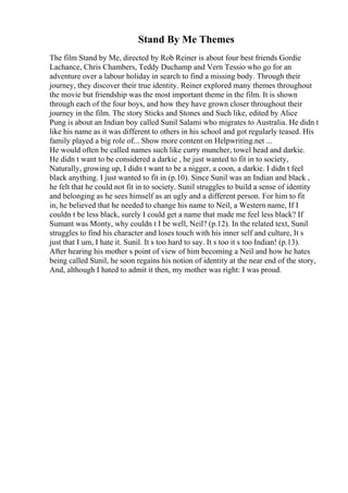 Stand By Me Themes
The film Stand by Me, directed by Rob Reiner is about four best friends Gordie
Lachance, Chris Chambers, Teddy Duchamp and Vern Tessio who go for an
adventure over a labour holiday in search to find a missing body. Through their
journey, they discover their true identity. Reiner explored many themes throughout
the movie but friendship was the most important theme in the film. It is shown
through each of the four boys, and how they have grown closer throughout their
journey in the film. The story Sticks and Stones and Such like, edited by Alice
Pung is about an Indian boy called Sunil Salami who migrates to Australia. He didn t
like his name as it was different to others in his school and got regularly teased. His
family played a big role of... Show more content on Helpwriting.net ...
He would often be called names such like curry muncher, towel head and darkie.
He didn t want to be considered a darkie , he just wanted to fit in to society,
Naturally, growing up, I didn t want to be a nigger, a coon, a darkie. I didn t feel
black anything. I just wanted to fit in (p.10). Since Sunil was an Indian and black ,
he felt that he could not fit in to society. Sunil struggles to build a sense of identity
and belonging as he sees himself as an ugly and a different person. For him to fit
in, he believed that he needed to change his name to Neil, a Western name, If I
couldn t be less black, surely I could get a name that made me feel less black? If
Sumant was Monty, why couldn t I be well, Neil? (p.12). In the related text, Sunil
struggles to find his character and loses touch with his inner self and culture, It s
just that I um, I hate it. Sunil. It s too hard to say. It s too it s too Indian! (p.13).
After hearing his mother s point of view of him becoming a Neil and how he hates
being called Sunil, he soon regains his notion of identity at the near end of the story,
And, although I hated to admit it then, my mother was right: I was proud.
 