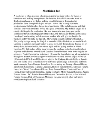 Mortician Job
A mortician is when a person s business is preparing dead bodies for burial or
cremation and making arrangements for funerals. I would like to take place in
this business because my father and my grandfather are in this particular
profession. Even though this is just an idea I would like to carry down the
profession and help families during their hard times. I like to help people and their
families, so I believe that this would be a good job for me. My dad has taught me a
couple of things in the profession, like how to embalm, one thing you use is
formaldehyde which helps preserve the bodies. My personality fits this job because
I am loyal, hardworking, and determined worker who will give the best in the
business and try to make the best of... Show more content on Helpwriting.net ...
The yearly average salary for this job is around 45,000; this is for a person in North
Carolina in statistics the yearly salary is close to 45,000 dollars to me this is a lot of
money for a person who has just started a job and is a young worker in North
Carolina. My dad makes a little more because he has been in the business for about
30 years and is known around North Carolina in the business. Even more so jobs are
open over North Carolina but in the next 10 years the funeral director job expectations
throughout North Carolina is supposed to increase a small amount of just a little of
10% which is 12%. I would like to get a job in the Hickory, Granite Falls, or Lenoir
area so I can be close to home and will not waste gas mileage as I drive to and from
work. A couple funeral homes that offer a decent salary are Pendry s Funeral Home,
Bass Smith Granite and Hickory Locations, Hickory Funeral Home, Edwards Funeral
Home Mt Gilead, Drum Funeral Home, Trice Funeral Home, Piedmont Funeral
Home, Catawba Funeral Home Inc., Burke Mortuary, Miller Funeral Services, Adams
Funeral Home LLC, Jenkins Funeral Home and Cremation Service, Allen Mitchell
Funeral Homes, Dirk M Thompson Mortuary Inc., and several other well know
services throughout North Carolina
 