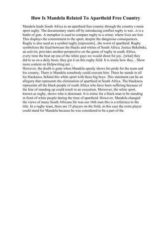How Is Mandela Related To Apartheid Free Country
Mandela leads South Africa to an apartheid free country through the country s main
sport rugby. The documentary starts off by introducing conflict rugby is war...it is a
battle of guts. A metaphor is used to compare rugby to a crime, where lives are lost.
This displays the commitment to the sport, despite the dangerous consequences.
Rugby is also used as a symbol rugby [represents]...the worst of apartheid. Rugby
symbolizes the feud between the blacks and whites of South Africa. Justice Bekebeke,
an activist, provides another perspective on the game of rugby in south Africa,
every time the beat up one of the white guys we would shout for joy...[what] they
did to us on a daily basis, they got it on this rugby field. It is ironic how they... Show
more content on Helpwriting.net ...
However, the doubt is gone when Mandela openly shows his pride for the team and
his country, There is Mandela somebody could execute him. There he stands in all
his blackness, behind this white sport with these big boys. This statement can be an
allegory that represents the elimination of apartheid in South Africa. The blackness
represents all the black people of south Africa who have been suffering because of
the fear of standing up could result in an execution. Moreover, the white sport,
known as rugby, shows who is dominant. It is ironic for a black man to be standing
in front of white people during the time of apartheid. However, Mandela changed
the views of many South Africans He was our 16th man this is a reference to the
title. In a rugby team, there are 15 players on the field, in this case the extra player
could stand for Mandela because he was considered to be a part of the
 