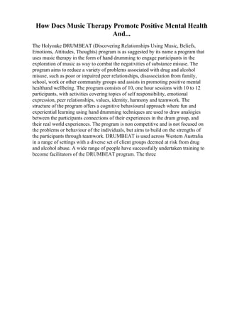 How Does Music Therapy Promote Positive Mental Health
And...
The Holyoake DRUMBEAT (Discovering Relationships Using Music, Beliefs,
Emotions, Attitudes, Thoughts) program is as suggested by its name a program that
uses music therapy in the form of hand drumming to engage participants in the
exploration of music as way to combat the negativities of substance misuse. The
program aims to reduce a variety of problems associated with drug and alcohol
misuse, such as poor or impaired peer relationships, disassociation from family,
school, work or other community groups and assists in promoting positive mental
healthand wellbeing. The program consists of 10, one hour sessions with 10 to 12
participants, with activities covering topics of self responsibility, emotional
expression, peer relationships, values, identity, harmony and teamwork. The
structure of the program offers a cognitive behavioural approach where fun and
experiential learning using hand drumming techniques are used to draw analogies
between the participants connections of their experiences in the drum group, and
their real world experiences. The program is non competitive and is not focused on
the problems or behaviour of the individuals, but aims to build on the strengths of
the participants through teamwork. DRUMBEAT is used across Western Australia
in a range of settings with a diverse set of client groups deemed at risk from drug
and alcohol abuse. A wide range of people have successfully undertaken training to
become facilitators of the DRUMBEAT program. The three
 