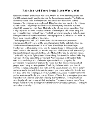 Rebellion And There Pretty Much Was A War
rebellion and there pretty much was a war. One of the most interesting events that
the Sikh extremists did was the attack on the Romanian ambassador. The Sikhs are
extremely violent in all their means and a lot of it is also retaliation. But the
founder of the religion was a gentle soul. This shows just how easy it is for religion
to turn violent. The younger activists had taken over pretty much and now the
older Sikh leaders were just there. That is how the religion got so messed up. That
s why they were all about violence and none of the original Sikh views. They did
not even achieve any political views. The Sikh terrorist are mainly in India. So even
if the government is not the best doesn t mean people can do whatever that want. In...
Show more content on Helpwriting.net ...
Twelve people died and 5,500 people were affected many with permanent
injuries.Aum Shinrikyo was unlike any other religion that he had studied this far.
Muslims wanted to convert or kill all of those who did not live according to
Muslim law. In Christianity people saw the extremists saw it fit to commit a small
act of violence, like a murder, to prevent larger acts of violence which were usually
the mass killings of innocent children. Like Michael Bray and the abortion clinics.
The Israelis they were fighting to reclaim territory that was theirs and the Sikhs they
were just rebelling against the government. Aum Shinrikyo is different in that it
does not commit large acts of violence against unbelievers or against the
government. Juergensmeyer explains the reason that they poisoned thousands of
people was to hurry up Armageddon. Which they believed would be a time of
extreme violence and death on this earth. But the leader Asahara was power hungry
and some say he just pulled the train incident to gain power and media. Buddha was
not made up to be a violent god. So why would Shoko Asahara resort to violence to
get his point across? In the next chapter Theater of Terror Juergensmeyer explores the
methods which terrorists use when selecting their next target. The targets chosen
were largely selected because of their symbolism. The symbolism and size of these
targets would show the message which the terrorists were seeking to send. The targets
were often chosen by
 
